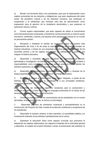 a) Brindar una formación ética a los estudiantes, para que se desempeñen como 
sujetos conscientes de sus derechos y obligaciones, que sean respetuosos del orden 
social, del pluralismo cultural y de los derechos humanos, que practiquen la 
cooperación y la solidaridad, que rechacen todo tipo de discriminación como 
preparación para el ejercicio de la ciudadanía democrática y que preserven el 
patrimonio natural y cultural. 
b) Formar sujetos responsables, que sean capaces de utilizar el conocimiento 
como herramienta para comprender y transformar constructivamente su entorno social, 
económico, ambiental y cultural y de situarse como participantes activos en un mundo 
en permanente cambio. 
c) Recuperar y fortalecer el sentido de integración capaz de superar toda 
fragmentación del nivel, a fin de evitar la reproducción de las brechas sociales en 
brechas educativas, a través de una propuesta educativa igualitaria, más allá de los 
recorridos previos y de los lugares que habitan los adolescentes y jóvenes que 
integran el sistema educativo. 
d) Desarrollar y consolidar en cada estudiante las capacidades de estudio, 
aprendizaje e investigación, de trabajo individual y en equipo, de esfuerzo, iniciativa y 
responsabilidad, como condiciones necesarias para el acceso al mundo laboral, los 
estudios superiores y la educación a lo largo de toda la vida. 
e) Desarrollar las competencias lingüísticas, orales, escritas y diversas de la 
lengua española, y comprender y expresarse en una lengua extranjera. 
f) Promover el acceso al conocimiento como saber integrado, a través de las 
distintas áreas y disciplinas que lo constituyen y a sus principales problemas, 
contenidos y métodos. 
g) Desarrollar las habilidades cognitivas necesarias para la comprensión y 
utilización inteligente y crítica de los nuevos lenguajes producidos en el campo de las 
tecnologías de la información y la comunicación. 
h) Vincular la construcción de los conocimientos de los estudiantes con el mundo 
del trabajo, la producción, el arte, la ciencia y la tecnología. 
i) Desarrollar procesos de orientación vocacional y acompañamiento en la 
construcción del Proyecto de Vida a través de la elección profesional y ocupacional de 
los estudiantes. 
j) Desarrollar la creación artística, la libre expresión, la sensibilidad estética y la 
comprensión tolerante de las distintas manifestaciones de la cultura. 
k) Garantizar la educación física como espacio curricular que promueva la 
adquisición de saberes relacionados con aspectos fundantes de la motricidad general 
y específica, el cuidado de la salud individual y social, la preservación del ambiente, la 
 