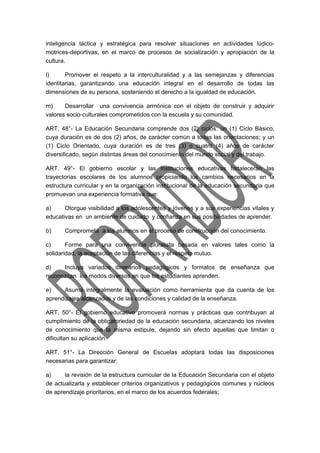 inteligencia táctica y estratégica para resolver situaciones en actividades lúdico-motrices- 
deportivas, en el marco de procesos de socialización y apropiación de la 
cultura. 
l) Promover el respeto a la interculturalidad y a las semejanzas y diferencias 
identitarias, garantizando una educación integral en el desarrollo de todas las 
dimensiones de su persona, sosteniendo el derecho a la igualdad de educación. 
m) Desarrollar una convivencia armónica con el objeto de construir y adquirir 
valores socio-culturales comprometidos con la escuela y su comunidad. 
ART. 48°- La Educación Secundaria comprende dos (2) ciclos: un (1) Ciclo Básico, 
cuya duración es de dos (2) años, de carácter común a todas las orientaciones; y un 
(1) Ciclo Orientado, cuya duración es de tres (3) o cuatro (4) años de carácter 
diversificado, según distintas áreas del conocimiento del mundo social y del trabajo. 
ART. 49°- El gobierno escolar y las instituciones educativas fortalecerán las 
trayectorias escolares de los alumnos propiciando los cambios necesarios en la 
estructura curricular y en la organización institucional de la educación secundaria que 
promuevan una experiencia formativa que: 
a) Otorgue visibilidad a los adolescentes y jóvenes y a sus experiencias vitales y 
educativas en un ambiente de cuidado y confianza en sus posibilidades de aprender. 
b) Comprometa a los alumnos en el proceso de construcción del conocimiento. 
c) Forme para una convivencia pluralista basada en valores tales como la 
solidaridad, la aceptación de las diferencias y el respeto mutuo. 
d) Incluya variados itinerarios pedagógicos y formatos de enseñanza que 
reconozcan los modos diversos en que los estudiantes aprenden. 
e) Asuma integralmente la evaluación como herramienta que da cuenta de los 
aprendizajes alcanzados y de las condiciones y calidad de la enseñanza. 
ART. 50°- El gobierno educativo promoverá normas y prácticas que contribuyan al 
cumplimiento de la obligatoriedad de la educación secundaria, alcanzando los niveles 
de conocimiento que la misma estipule, dejando sin efecto aquellas que limitan o 
dificultan su aplicación. 
ART. 51°- La Dirección General de Escuelas adoptará todas las disposiciones 
necesarias para garantizar: 
a) la revisión de la estructura curricular de la Educación Secundaria con el objeto 
de actualizarla y establecer criterios organizativos y pedagógicos comunes y núcleos 
de aprendizaje prioritarios, en el marco de los acuerdos federales; 
 