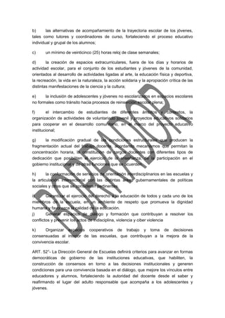 b) las alternativas de acompañamiento de la trayectoria escolar de los jóvenes, 
tales como tutores y coordinadores de curso, fortaleciendo el proceso educativo 
individual y grupal de los alumnos; 
c) un mínimo de veinticinco (25) horas reloj de clase semanales; 
d) la creación de espacios extracurriculares, fuera de los días y horarios de 
actividad escolar, para el conjunto de los estudiantes y jóvenes de la comunidad, 
orientados al desarrollo de actividades ligadas al arte, la educación física y deportiva, 
la recreación, la vida en la naturaleza, la acción solidaria y la apropiación crítica de las 
distintas manifestaciones de la ciencia y la cultura; 
e) la inclusión de adolescentes y jóvenes no escolarizados en espacios escolares 
no formales como tránsito hacia procesos de reinserción escolar plena; 
f) el intercambio de estudiantes de diferentes ámbitos y contextos, la 
organización de actividades de voluntariado juvenil y proyectos educativos solidarios 
para cooperar en el desarrollo comunitario, en el marco del proyecto educativo 
institucional; 
g) la modificación gradual de las condiciones estructurales que producen la 
fragmentación actual del trabajo docente, acordando mecanismos que permitan la 
concentración horaria, la constitución de cargos docentes con diferentes tipos de 
dedicación que posibiliten el ejercicio de la enseñanza, de la participación en el 
gobierno institucional y de otras funciones que se acuerden. 
h) la conformación de servicios de orientación interdisciplinarios en las escuelas y 
la articulación intersectorial con las distintas áreas gubernamentales de políticas 
sociales y otras que se consideren pertinentes. 
i) Garantizar el ejercicio del derecho a la educación de todos y cada uno de los 
miembros de la escuela, en un ambiente de respeto que promueva la dignidad 
humana y favorezca la calidad de la educación. 
j) Generar espacios de diálogo y formación que contribuyan a resolver los 
conflictos y prevenir los actos de indisciplina, violencia y ciber violencia 
k) Organizar espacios cooperativos de trabajo y toma de decisiones 
consensuadas al interior de las escuelas, que contribuyan a la mejora de la 
convivencia escolar. 
ART. 52°- La Dirección General de Escuelas definirá criterios para avanzar en formas 
democráticas de gobierno de las instituciones educativas, que habiliten, la 
construcción de consensos en torno a las decisiones institucionales y generen 
condiciones para una convivencia basada en el diálogo, que mejore los vínculos entre 
educadores y alumnos, fortaleciendo la autoridad del docente desde el saber y 
reafirmando el lugar del adulto responsable que acompaña a los adolescentes y 
jóvenes. 
 