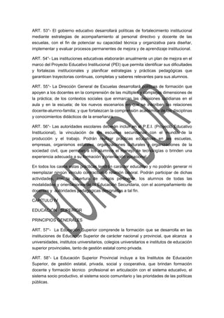 ART. 53°- El gobierno educativo desarrollará políticas de fortalecimiento institucional 
mediante estrategias de acompañamiento al personal directivo y docente de las 
escuelas, con el fin de potenciar su capacidad técnica y organizativa para diseñar, 
implementar y evaluar procesos permanentes de mejora y de aprendizaje institucional. 
ART. 54°- Las instituciones educativas elaborarán anualmente un plan de mejora en el 
marco del Proyecto Educativo Institucional (PEI) que permita identificar sus dificultades 
y fortalezas institucionales y planificar estrategias y prácticas pedagógicas que 
garanticen trayectorias continuas, completas y saberes relevantes para sus alumnos. 
ART. 55°- La Dirección General de Escuelas desarrollará políticas de formación que 
apoyen a los docentes en la comprensión de las múltiples y complejas dimensiones de 
la práctica; de los contextos sociales que enmarcan las decisiones cotidianas en el 
aula y en la escuela; de los nuevos escenarios en que se inscriben las relaciones 
docente-alumno-familia; y que fortalezcan la comprensión académica de las disciplinas 
y conocimientos didácticos de la enseñanza. 
ART. 56°- Las autoridades escolares deberán incluir en el P.E.I. (Proyecto Educativo 
Institucional), la vinculación de las escuelas secundarias con el mundo de la 
producción y el trabajo. Podrán realizar prácticas educativas en las escuelas, 
empresas, organismos estatales, organizaciones culturales y organizaciones de la 
sociedad civil, que permitan a los alumnos el manejo de tecnologías o brinden una 
experiencia adecuada a su formación y orientación vocacional. 
En todos los casos estas prácticas tendrán carácter educativo y no podrán generar ni 
reemplazar ningún vínculo contractual o relación laboral. Podrán participar de dichas 
actividades, con la cobertura de riesgos pertinente, los alumnos de todas las 
modalidades y orientaciones de la Educación Secundaria, con el acompañamiento de 
docentes y autoridades pedagógicas designadas a tal fin. 
CAPÍTULO IV 
EDUCACIÓN SUPERIOR 
PRINCIPIOS GENERALES 
ART. 57°- La Educación Superior comprende la formación que se desarrolla en las 
instituciones de Educación Superior de carácter nacional y provincial, que alcanza a 
universidades, institutos universitarios, colegios universitarios e institutos de educación 
superior provinciales, tanto de gestión estatal como privada. 
ART. 58°- La Educación Superior Provincial incluye a los Institutos de Educación 
Superior, de gestión estatal, privada, social y cooperativa, que brindan formación 
docente y formación técnico profesional en articulación con el sistema educativo, el 
sistema socio productivo, el sistema socio comunitario y las prioridades de las políticas 
públicas. 
 