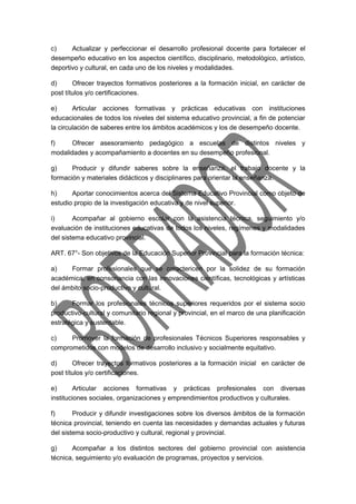 c) Actualizar y perfeccionar el desarrollo profesional docente para fortalecer el 
desempeño educativo en los aspectos científico, disciplinario, metodológico, artístico, 
deportivo y cultural, en cada uno de los niveles y modalidades. 
d) Ofrecer trayectos formativos posteriores a la formación inicial, en carácter de 
post títulos y/o certificaciones. 
e) Articular acciones formativas y prácticas educativas con instituciones 
educacionales de todos los niveles del sistema educativo provincial, a fin de potenciar 
la circulación de saberes entre los ámbitos académicos y los de desempeño docente. 
f) Ofrecer asesoramiento pedagógico a escuelas de distintos niveles y 
modalidades y acompañamiento a docentes en su desempeño profesional. 
g) Producir y difundir saberes sobre la enseñanza, el trabajo docente y la 
formación y materiales didácticos y disciplinares para orientar la enseñanza. 
h) Aportar conocimientos acerca del Sistema Educativo Provincial como objeto de 
estudio propio de la investigación educativa y de nivel superior. 
i) Acompañar al gobierno escolar con la asistencia técnica, seguimiento y/o 
evaluación de instituciones educativas de todos los niveles, regímenes y modalidades 
del sistema educativo provincial. 
ART. 67°- Son objetivos de la Educación Superior Provincial para la formación técnica: 
a) Formar profesionales que se caractericen por la solidez de su formación 
académica, en consonancia con las innovaciones científicas, tecnológicas y artísticas 
del ámbito socio-productivo y cultural. 
b) Formar los profesionales técnicos superiores requeridos por el sistema socio 
productivo-cultural y comunitario regional y provincial, en el marco de una planificación 
estratégica y sustentable. 
c) Promover la formación de profesionales Técnicos Superiores responsables y 
comprometidos con modelos de desarrollo inclusivo y socialmente equitativo. 
d) Ofrecer trayectos formativos posteriores a la formación inicial en carácter de 
post títulos y/o certificaciones. 
e) Articular acciones formativas y prácticas profesionales con diversas 
instituciones sociales, organizaciones y emprendimientos productivos y culturales. 
f) Producir y difundir investigaciones sobre los diversos ámbitos de la formación 
técnica provincial, teniendo en cuenta las necesidades y demandas actuales y futuras 
del sistema socio-productivo y cultural, regional y provincial. 
g) Acompañar a los distintos sectores del gobierno provincial con asistencia 
técnica, seguimiento y/o evaluación de programas, proyectos y servicios. 
 