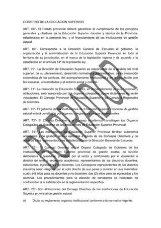 GOBIERNO DE LA EDUCACION SUPERIOR 
ART. 68°- El Estado provincial deberá garantizar el cumplimiento de los principios 
generales y objetivos de la Educación Superior docente y técnica de la Provincia, 
establecidos en la presente ley, y el financiamiento de las instituciones de gestión 
estatal. 
ART. 69°- Corresponde a la Dirección General de Escuelas el gobierno, la 
organización y la administración de la Educación Superior Provincial en todo el 
territorio de su jurisdicción, en el marco de la legislación vigente y de acuerdo a lo 
establecido en el artículo 14º de la presente ley. 
ART. 70°- La Dirección de Educación Superior es responsable de la gestión del nivel 
superior, de su planeamiento, desarrollo normativo y administrativo, de la evaluación 
sistemática de las políticas, del acompañamiento institucional y de la vinculación con 
las escuelas, universidades y el entorno social y cultural. 
ART. 71°- La Dirección de Educación Superior, en el cumplimiento de sus funciones y 
atribuciones, será asesorada por dos órganos colegiados, cuyos dictámenes no serán 
vinculantes: El Consejo Provincial de Educación Superior y los Consejos Regionales 
de Rectores. 
ART. 72°- El gobierno de las instituciones de Educación Superior Provincial de gestión 
estatal estará constituido por órganos colegiados y cargos unipersonales 
ART. 73°- El Consejo Directivo y el Consejo Académico constituyen los Órganos 
Colegia3os de Gobierno de las instituciones de Educación Superior Provincial. 
ART. 74°- Las instituciones de Educación Superior Provincial tendrán autonomía 
académica y de gestión, ambas ejercidas a través de los Consejos Directivos y de 
acuerdo a las reglamentaciones establecidas por la Dirección General de Escuelas. 
ART. 75°- El Consejo Directivo es el Órgano Colegiado de Gobierno de las 
instituciones de Educación Superior provincial de gestión estatal, de función 
deliberativa y resolutiva, presidido por el rector y conformado por el vicerrector o 
director de nivel o secretario académico, representantes de los claustros docentes, 
estudiantes, egresados y no docentes. Los Consejeros representantes de los distintos 
claustros serán elegidos por el voto directo de sus pares y durarán en sus mandatos: 
cuatro (4) años para los docentes y no docentes; dos (2) años para los egresados y los 
alumnos. Los procedimientos para la elección de consejeros se realizarán de 
conformidad a lo establecido en la reglamentación específica. 
ART. 76°- Son atribuciones del Consejo Directivo de las instituciones de Educación 
Superior provincial de gestión estatal: 
a) Dictar su reglamento orgánico institucional conforme a la normativa vigente. 
 