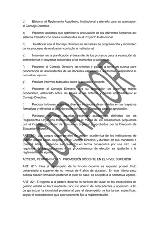 b) Elaborar el Reglamento Académico Institucional y elevarlo para su aprobación 
al Consejo Directivo. 
c) Proponer acciones que optimicen la articulación de las diferentes funciones del 
sistema formador con líneas establecidas en el Proyecto Institucional. 
d) Colaborar con el Consejo Directivo en las tareas de programación y monitoreo 
de los procesos de evaluación curricular e institucional 
e) Intervenir en la planificación y desarrollo de los procesos para la evaluación de 
antecedentes y proyectos requeridos a los aspirantes a suplencias. 
f) Proponer al Consejo Directivo los criterios y pautas a tener en cuenta para 
ponderación de antecedentes de los docentes aspirantes a suplencias, respetando la 
normativa vigente. 
g) Producir informes bianuales sobre la actuación docente. 
h) Proponer al Consejo Directivo para su aprobación un orden de mérito 
ponderativo, elaborado sobre las bases de los criterios y pautas aprobadas por el 
Consejo Directivo. 
i) Producir informes sobre las diversas instancias desarrolladas en los trayectos 
formativos y elevarlos a consideración del Consejo Directivo para su aprobación. 
j) Participar en todas aquellas instancias académicas definidas por los 
Reglamentos Orgánicos Institucionales, en el marco de los lineamientos propuestos 
por el Consejo Provincial de Educación Superior y aprobados por la Dirección de 
Educación Superior. 
ART. 80°- Los cargos unipersonales de gestión académica de las instituciones de 
gestión estatal serán elegidos por el Consejo Directivo y durarán en sus mandatos 4 
(cuatro) años, pudiendo ser reelectos en forma consecutiva por una vez. Los 
requisitos de los postulantes y los procedimientos de elección se ajustarán a la 
reglamentación vigente. 
ACCESO, PERMANENCIA Y PROMOCIÓN DOCENTE EN EL NIVEL SUPERIOR 
ART. 81°- Para el desempeño de la función docente es requisito poseer título 
universitario o superior de no menos de 4 años de duración. En este último caso 
deberá poseer formación posterior al título de base, de acuerdo a la normativa vigente. 
ART. 82°- El ingreso a la carrera docente en carácter de titular en las instituciones de 
gestión estatal se hará mediante concurso abierto de antecedentes y oposición, a fin 
de garantizar la idoneidad profesional para el desempeño de las tareas específicas, 
según el procedimiento que oportunamente fije la reglamentación. 
 