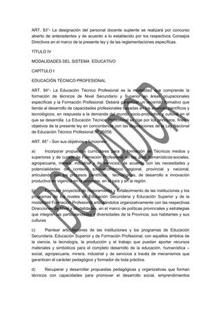 ART. 83°- La designación del personal docente suplente se realizará por concurso 
abierto de antecedentes y de acuerdo a lo establecido por los respectivos Consejos 
Directivos en el marco de la presente ley y de las reglamentaciones específicas. 
TÍTULO IV 
MODALIDADES DEL SISTEMA EDUCATIVO 
CAPÍTULO I 
EDUCACIÓN TÉCNICO PROFESIONAL 
ART. 84°- La Educación Técnico Profesional es la modalidad que comprende la 
formación de técnicos de Nivel Secundario y Superior en áreas ocupacionales 
específicas y la Formación Profesional. Deberá garantizar un recorrido formativo que 
tienda al desarrollo de capacidades profesionales basadas en los avances científicos y 
tecnológicos, en respuesta a la demanda del mundo socio-productivo y cultural en el 
que se desarrolla. La Educación Técnico Profesional se rige por los principios, fines y 
objetivos de la presente ley en concordancia con las disposiciones de la Ley Nacional 
de Educación Técnico Profesional Nº 26058. 
ART. 85° - Son sus objetivos y funciones: 
a) Incorporar propuestas curriculares para la formación de Técnicos medios y 
superiores y de cursos de Formación Profesional en las área humanísticos-sociales, 
agropecuaria, minera, industrial y de servicios, de acuerdo con las necesidades y 
potencialidades del contexto socio-económico regional, provincial y nacional, 
articulando con los procesos científicos, tecnológicos, de desarrollo e innovación 
productiva en vigencia en la provincia, en el país y en la región. 
b) Formular proyectos de mejoramiento y fortalecimiento de las instituciones y los 
programas de los niveles de Educación Secundaria y Educación Superior y de la 
modalidad Formación Profesional articulándolos organizativamente con las respectivas 
Direcciones de Nivel y Modalidades, en el marco de políticas provinciales y estrategias 
que integren las particularidades y diversidades de la Provincia, sus habitantes y sus 
culturas 
c) Plantear articulaciones de las instituciones y los programas de Educación 
Secundaria, Educación Superior y de Formación Profesional, con aquellos ámbitos de 
la ciencia, la tecnología, la producción y el trabajo que puedan aportar recursos 
materiales y simbólicos para el completo desarrollo de la educación, humanística – 
social, agropecuaria, minera, industrial y de servicios a través de mecanismos que 
garanticen el carácter pedagógico y formador de toda práctica. 
d) Recuperar y desarrollar propuestas pedagógicas y organizativas que forman 
técnicos con capacidades para promover el desarrollo social, emprendimientos 
 
