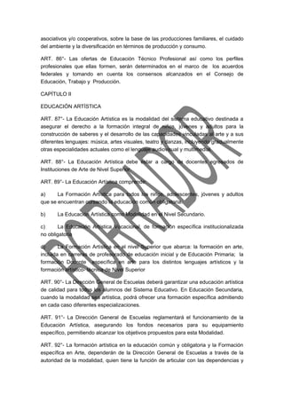 asociativos y/o cooperativos, sobre la base de las producciones familiares, el cuidado 
del ambiente y la diversificación en términos de producción y consumo. 
ART. 86°- Las ofertas de Educación Técnico Profesional así como los perfiles 
profesionales que ellas formen, serán determinados en el marco de los acuerdos 
federales y tomando en cuenta los consensos alcanzados en el Consejo de 
Educación, Trabajo y Producción. 
CAPÍTULO II 
EDUCACIÓN ARTÍSTICA 
ART. 87°- La Educación Artística es la modalidad del sistema educativo destinada a 
asegurar el derecho a la formación integral de niños, jóvenes y adultos para la 
construcción de saberes y el desarrollo de las capacidades vinculadas al arte y a sus 
diferentes lenguajes: música, artes visuales, teatro y danzas, incluyendo gradualmente 
otras especialidades actuales como el lenguaje audiovisual y multimedial. 
ART. 88°- La Educación Artística debe estar a cargo de docentes egresados de 
Instituciones de Arte de Nivel Superior. 
ART. 89°- La Educación Artística comprende: 
a) La Formación Artística para todos los niños, adolescentes, jóvenes y adultos 
que se encuentran cursando la educación común obligatoria. 
b) La Educación Artística como Modalidad en el Nivel Secundario. 
c) La Educación Artística Vocacional, de formación específica institucionalizada 
no obligatoria 
d) La Formación Artística en el nivel Superior que abarca: la formación en arte, 
incluida en carreras de profesorado de educación inicial y de Educación Primaria; la 
formación Docente específica en arte para los distintos lenguajes artísticos y la 
formación artístico- técnica de Nivel Superior 
ART. 90°- La Dirección General de Escuelas deberá garantizar una educación artística 
de calidad para todos los alumnos del Sistema Educativo. En Educación Secundaria, 
cuando la modalidad sea artística, podrá ofrecer una formación específica admitiendo 
en cada caso diferentes especializaciones. 
ART. 91°- La Dirección General de Escuelas reglamentará el funcionamiento de la 
Educación Artística, asegurando los fondos necesarios para su equipamiento 
específico, permitiendo alcanzar los objetivos propuestos para esta Modalidad. 
ART. 92°- La formación artística en la educación común y obligatoria y la Formación 
específica en Arte, dependerán de la Dirección General de Escuelas a través de la 
autoridad de la modalidad, quien tiene la función de articular con las dependencias y 
 