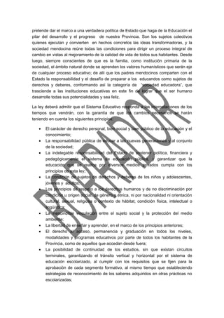 pretende dar el marco a una verdadera política de Estado que haga de la Educación el 
pilar del desarrollo y el progreso de nuestra Provincia. Son los sujetos colectivos 
quienes ejecutan y convierten en hechos concretos las ideas transformadoras, y la 
sociedad mendocina reúne todas las condiciones para dirigir un proceso integral de 
cambio en vistas al mejoramiento de la calidad de vida de todos sus habitantes. Desde 
luego, siempre conscientes de que es la familia, como institución primaria de la 
sociedad, el ámbito natural donde se aprenden los valores humanísticos que serán eje 
de cualquier proceso educativo; de allí que los padres mendocinos comparten con el 
Estado la responsabilidad y el desafío de preparar a los educandos como sujetos de 
derechos y deberes, conformando así la categoría de “sociedad educadora”, que 
trasciende a las instituciones educativas en este fin de lograr que el ser humano 
desarrolle todas sus potencialidades y sea feliz. 
La ley deberá admitir que el Sistema Educativo responda a las interpelaciones de los 
tiempos que vendrán, con la garantía de que los cambios necesarios se harán 
teniendo en cuenta los siguientes principios: 
· El carácter de derecho personal, bien social y bien público de la educación y el 
conocimiento; 
· La responsabilidad pública de educar a las nuevas generaciones y al conjunto 
de la sociedad; 
· La indelegable responsabilidad del Estado de sostener política, financiera y 
pedagógicamente el sistema de educación pública, y garantizar que la 
educación que se realice por diversos medios privados cumpla con los 
principios de esta ley; 
· La condición de sujetos de derechos y deberes de los niños y adolescentes, 
jóvenes y adultos; 
· Los principios de respeto a los derechos humanos y de no discriminación por 
condición u origen social, de género o étnica, ni por nacionalidad ni orientación 
cultural, sexual, religiosa o contexto de hábitat, condición física, intelectual o 
lingüística; 
· La inescindible vinculación entre el sujeto social y la protección del medio 
ambiente; 
· La libertad de enseñar y aprender, en el marco de los principios anteriores; 
· El derecho al acceso, permanencia y graduación en todos los niveles, 
modalidades y programas educativos por parte de todos los habitantes de la 
Provincia, como de aquellos que accedan desde fuera; 
· La posibilidad de continuidad de los estudios, sin que existan circuitos 
terminales, garantizando el tránsito vertical y horizontal por el sistema de 
educación escolarizado, al cumplir con los requisitos que se fijen para la 
aprobación de cada segmento formativo, al mismo tiempo que estableciendo 
estrategias de reconocimiento de los saberes adquiridos en otras prácticas no 
escolarizadas; 
 