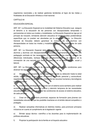 organismos nacionales y de realizar gestiones tendientes al logro de las metas y 
finalidades de la Educación Artística a nivel nacional. 
CAPÍTULO III 
EDUCACIÓN ESPECIAL 
ART. 93°- La Educación Especial es la modalidad del Sistema Educativo que asegura 
el derecho a la educación de las personas con discapacidades temporales o 
permanentes en todos sus niveles y modalidades. La Educación Especial se rige por el 
principio de inclusión, brindando atención educativa en todas aquellas problemáticas 
específicas que no puedan ser abordadas por la educación común. La Dirección 
General de Escuelas deberá garantizar la inclusión de los alumnos con 
discapacidades en todos los niveles y modalidades según las posibilidades de cada 
persona. 
ART. 94°- La Educación Especial debe ser obligatoria y comprender a todos los 
alumnos y alumnas con discapacidades temporales o permanentes. Desarrolla una 
pedagogía centrada en las necesidades y posibilidades de los mismos, respeta las 
diferencias individuales, rechaza todo tipo de discriminación y se enmarca en la 
concepción de una escuela con fines de inserción en el ámbito escolar, social y 
laboral. 
ART. 95º- La Dirección General de Escuelas deberá generar las condiciones para 
alcanzar los siguientes objetivos: 
a) Atender a los educandos con discapacidad, desde su detección hasta la edad 
adulta, contribuyendo a que logren el máximo desarrollo personal y sociocultural, 
respetando los ritmos de aprendizaje y brindando los recursos humanos y tecnológicos 
que se requieran. 
b) Implementar estrategias en conjunto con el sistema socio-sanitario para realizar 
acciones de prevención, detección precoz y atención temprana de las necesidades 
educativas especiales para garantizar las condiciones de acceso al sistema educativo, 
de cada persona. 
c) Crear en todo el territorio provincial, espacios de formación para jóvenes con 
necesidades educativas, que les posibilite insertarse en el ámbito laboral competitivo o 
protegido. 
d) Realizar campañas informativas en distintos medios, para promover principios 
inclusivos en cuanto al cumplimiento de la legislación vigente 
e) Brindar apoyo técnico –científico a los docentes para la implementación de 
políticas educativas. 
f) Propiciar la participación de la familia en el trayecto educativo 
 