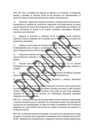 ART. 96°- Con el propósito de asegurar el derecho a la educación, la integración 
escolar y favorecer la inserción social de las personas con discapacidades, la 
Dirección General de Escuelas dispondrá las medidas necesarias para: 
a) Garantizar trayectorias escolares completas e integrales para los alumnos con 
discapacidad en igualdad de condiciones, asegurando las configuraciones de apoyo 
que se requieran en función de la evaluación de sus características, del contexto y su 
familia; permitiendo el acceso a los saberes científicos, tecnológicos, artísticos, 
culturales y socio-laborales. 
b) Asegurar la formación y utilización de la Lengua de Señas Argentina, 
patrimonio cultural y lingüístico de la sociedad, para el desarrollo de los procesos de 
enseñanza y aprendizaje. 
c) Asegurar que las todas las escuelas especiales cuenten con equipos técnicos 
multidisciplinares para el apoyo y acompañamiento de las trayectorias escolares y 
para la integración de los niños en otras escuelas. 
d) Asegurar la cobertura de los servicios educativos especiales, el transporte, los 
recursos técnicos, materiales y humanos necesarios para el desarrollo del currículo 
escolar. 
e) Propiciar alternativas de continuidad en su formación en los Centros 
Pedagógicos a lo largo de toda la vida, en ámbitos educativos, laborales, artísticos y 
sociales. 
f) Garantizar la construcción, adecuación y mantenimiento de edificios escolares 
que permitan accesibilidad física a todos los sujetos de la presente Ley. 
g) Propiciar el acceso a la tecnología específica y sistemas alternativos 
comunicacionales. 
h) Generar instancias permanentes de formación en servicio, para el personal de 
los distintos niveles y modalidades del sistema educativo que lleven a cabo la política 
inclusiva en cada establecimiento educativo, para poder de este modo, establecer 
acuerdos de trabajo con los alumnos con necesidades educativas especiales 
integrados en otras modalidades. 
ART. 97°- La Dirección General de Escuelas deberá articular instancias institucionales 
y técnicas necesarias para la orientación de la trayectoria escolar más adecuada de 
los alumnos con discapacidades, en todos los niveles y modalidades de la enseñanza 
obligatoria, así como también las normas que regirán los procesos de evaluación y 
certificación escolar. 
ART. 98°- La Dirección General de Escuelas, en el marco de la articulación de niveles 
de gestión y funciones de los organismos competentes para la aplicación de la Ley N° 
26.061, establecerá los procedimientos y asignará los recursos correspondientes para 
 