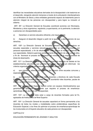identificar las necesidades educativas derivadas de la discapacidad o de trastornos en 
el desarrollo, otorgando atención temprana a través de la articulación interdisciplinaria 
con el Ministerio de Salud y otras entidades generando espacio de tratamiento para la 
atención integral de las personas con discapacidad y para lograr su inclusión al 
sistema. 
ART. 99°- La Dirección General de Escuelas coordinará acciones con Municipios, 
Ministerios y otros organismos, regulando y supervisando, en lo pertinente, la atención 
a personas con discapacidades para: 
a) Garantizar un servicio educativo eficiente y de mayor calidad. 
b) Asegurar el desarrollo integral a partir de la igualdad y pleno ejercicio de sus 
derechos. 
ART. 100º- La Dirección General de Escuelas ofrecerá servicios educativos en 
escuelas especiales y servicios educativos integrados en escuelas comunes, con 
personal especializado, a fin de efectivizar en cada alumno el máximo desarrollo de 
sus capacidades. Deberá supervisar periódicamente la situación de cada uno de ellos, 
a fin de favorecer el proceso de integración y/o inclusión en la mayor cantidad de 
áreas de desempeño. 
ART. 101°- La Dirección General de Escuelas propondrá espacios de debate en los 
establecimientos educativos, que permitan establecer, mantener y/o reformular los 
criterios organizativos y de las prácticas pedagógicas diarias: 
a) que orienten y afiancen los procesos de inclusión entre escuelas comunes y 
especiales, 
b) que posibiliten la comunicación entre docentes y directivos de cada Escuela 
Especial, y de las Escuelas Especiales entre sí, acordando roles docentes, pautas de 
trabajo, acuerdos intra e interinstitucionales. 
ART. 102° La Educación Especial deberá contar con equipos interdisciplinarios que 
garanticen la apoyatura permanente que requiere el proceso de enseñanza-aprendizaje 
de los alumnos con discapacidad. 
ART. 103°- La modalidad debe estar a cargo de docentes formados para tal fin, 
egresados de Instituciones de Nivel Superior. 
ART. 104°- La Dirección General de escuelas capacitará en forma permanente a los 
docentes de todos los niveles y modalidades sobre problemáticas específicas de 
Educación Especial, a los fines de optimizar el proceso de enseñanza-aprendizaje de 
los involucrados en el trayecto educativo de cada persona con discapacidad. 
CAPÍTULO IV 
EDUCACIÓN PERMANENTE DE JÓVENES Y ADULTOS 
 