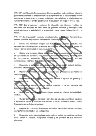 ART. 105°- La Educación Permanente de Jóvenes y Adultos es la modalidad educativa 
que deberá garantizar la alfabetización y el cumplimiento de la obligatoriedad escolar 
prevista por la presente ley, a quienes no la hayan completado en la edad establecida 
reglamentariamente, y brindar posibilidades de educación a lo largo de toda la vida. 
ART. 106°- Los programas y acciones de educación para jóvenes y adultos se 
articularán con acciones de otras áreas de gobierno provincial y municipal y con 
organizaciones de la sociedad civil y se vincularán con el mundo de la producción y el 
trabajo. 
ART. 107°- La organización curricular e institucional de la Educación Permanente de 
Jóvenes y Adultos responderá a los siguientes objetivos y criterios: 
a) Brindar una formación integral que habilite a los jóvenes y adultos para 
participar como ciudadanos conscientes y responsables, para integrarse al mundo del 
trabajo y para la continuidad de estudios superiores. 
b) Ofrecer una formación básica que permita adquirir conocimientos y desarrollar 
las capacidades de expresión, comunicación, relación interpersonal y de construcción 
del conocimiento, atendiendo las particularidades socioculturales, laborales, 
contextuales y personales de la población destinataria. 
c) Desarrollar la capacidad de participación en la vida social, cultural, política y 
económica y hacer efectivo su derecho a la ciudadanía democrática. 
d) Mejorar su formación profesional y adquirir una preparación que facilite su 
inserción laboral. 
e) Incorporar en sus enfoques y contenidos básicos la equidad de género y la 
diversidad cultural. 
f) Promover la inclusión de los adultos mayores y de las personas con 
discapacidades temporales y/o permanentes. 
g) Diseñar una estructura curricular modular basada en criterios de flexibilidad y 
apertura. 
h) Otorgar certificaciones parciales y acreditar los saberes adquiridos a través de 
la experiencia laboral y prácticas en Entidades públicas, privadas o mixtas, y otras 
Organizaciones no Gubernamentales. 
i) Asegurar la continuidad de sistemas de créditos y equivalencias que permitan y 
acompañen la movilidad de los participantes. 
j) Desarrollar acciones educativas presenciales o a distancia, particularmente en 
zonas rurales o aisladas, asegurando calidad y la igualdad de sus resultados 
educativos. 
 