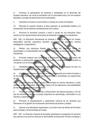 k) Promover la participación de docentes y estudiantes en el desarrollo del 
proyecto educativo, así como la vinculación con la comunidad local y con los sectores 
laborales o sociales de pertenencia de los estudiantes. 
l) Garantizar el acceso al conocimiento y manejo de nuevas tecnologías. 
m) Estimular la creación artística, la libre expresión, la sensibilidad estética y la 
comprensión de las distintas manifestaciones de la cultura. 
n) Promover la formación corporal y motriz a través de una educación física 
acorde con los requerimientos del proceso de desarrollo integral de los estudiantes. 
ART. 108°- La Educación Permanente de Jóvenes y Adultos, en todos los niveles, 
desarrollará servicios educativos teniendo en cuenta los siguientes criterios 
pedagógicos y organizativos: 
a) Ofrecer una estructura flexible que respete los diferentes ritmos de 
aprendizajes y la disponibilidad real de tiempos destinados al estudio por parte de los 
estudiantes. 
b) Promover saberes que contribuyan a la inclusión ciudadana, el cuidado del 
ambiente, la continuación de estudios de nivel superior, el aprendizaje permanente, la 
vinculación con el mundo del trabajo, 
c) habilidades para la construcción y reconstrucción de un proyecto de vida y la 
transformación hacia una sociedad más justa. 
d) Acreditar los saberes previos que el sujeto ha adquirido por medios formales o 
no formales y recuperar en el proceso de enseñanza y aprendizaje sus experiencias 
de vida. 
e) Organizar alternativas de cursado presenciales en centros educativos o aulas 
satélites, semi-presenciales, a distancia y libres a fin de adecuarse a las posibilidades 
de las distintas poblaciones participantes. 
f) Facilitar la movilidad horizontal y vertical dentro del sistema educativo, a fin de 
que los estudiantes diseñen su propia trayectoria de aprendizaje, continuidad en sus 
estudios y capacitación. 
g) Promover la especialización y capacitación continua de los docentes que 
intervienen en la gestión de la educación permanente de jóvenes y adultos. 
h) Generar una articulación organizativa y curricular entre las ofertas de formación 
para el trabajo y de terminalidad de niveles. 
ART. 109°- La Dirección General de Escuelas garantizará la prestación de servicios 
que permita a los alumnos alcanzar la terminalidad de Educación Primaria completa y 
 