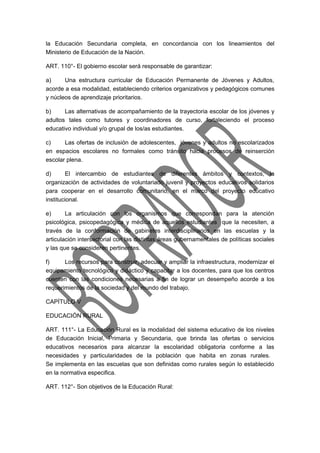 la Educación Secundaria completa, en concordancia con los lineamientos del 
Ministerio de Educación de la Nación. 
ART. 110°- El gobierno escolar será responsable de garantizar: 
a) Una estructura curricular de Educación Permanente de Jóvenes y Adultos, 
acorde a esa modalidad, estableciendo criterios organizativos y pedagógicos comunes 
y núcleos de aprendizaje prioritarios. 
b) Las alternativas de acompañamiento de la trayectoria escolar de los jóvenes y 
adultos tales como tutores y coordinadores de curso, fortaleciendo el proceso 
educativo individual y/o grupal de los/as estudiantes. 
c) Las ofertas de inclusión de adolescentes, jóvenes y adultos no escolarizados 
en espacios escolares no formales como tránsito hacia procesos de reinserción 
escolar plena. 
d) El intercambio de estudiantes de diferentes ámbitos y contextos, la 
organización de actividades de voluntariado juvenil y proyectos educativos solidarios 
para cooperar en el desarrollo comunitario, en el marco del proyecto educativo 
institucional. 
e) La articulación con los organismos que correspondan para la atención 
psicológica, psicopedagógica y médica de aquellos estudiantes que la necesiten, a 
través de la conformación de gabinetes interdisciplinarios en las escuelas y la 
articulación intersectorial con las distintas áreas gubernamentales de políticas sociales 
y las que se consideren pertinentes. 
f) Los recursos para construir, adecuar y ampliar la infraestructura, modernizar el 
equipamiento tecnológico y didáctico y capacitar a los docentes, para que los centros 
cuenten con las condiciones necesarias a fin de lograr un desempeño acorde a los 
requerimientos de la sociedad y del mundo del trabajo. 
CAPÍTULO V 
EDUCACIÓN RURAL 
ART. 111°- La Educación Rural es la modalidad del sistema educativo de los niveles 
de Educación Inicial, Primaria y Secundaria, que brinda las ofertas o servicios 
educativos necesarios para alcanzar la escolaridad obligatoria conforme a las 
necesidades y particularidades de la población que habita en zonas rurales. 
Se implementa en las escuelas que son definidas como rurales según lo establecido 
en la normativa especifica. 
ART. 112°- Son objetivos de la Educación Rural: 
 