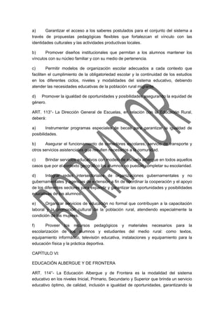 a) Garantizar el acceso a los saberes postulados para el conjunto del sistema a 
través de propuestas pedagógicas flexibles que fortalezcan el vínculo con las 
identidades culturales y las actividades productivas locales. 
b) Promover diseños institucionales que permitan a los alumnos mantener los 
vínculos con su núcleo familiar y con su medio de pertenencia. 
c) Permitir modelos de organización escolar adecuados a cada contexto que 
faciliten el cumplimiento de la obligatoriedad escolar y la continuidad de los estudios 
en los diferentes ciclos, niveles y modalidades del sistema educativo, debiendo 
atender las necesidades educativas de la población rural migrante. 
d) Promover la igualdad de oportunidades y posibilidades asegurando la equidad de 
género. 
ART. 113°- La Dirección General de Escuelas, en relación con la Educación Rural, 
deberá: 
a) Instrumentar programas especiales de becas para garantizar la igualdad de 
posibilidades. 
b) Asegurar el funcionamiento de comedores escolares, servicio de transporte y 
otros servicios asistenciales que resulten necesarios a la comunidad. 
c) Brindar servicios educativos con modelo de escuela albergue en todos aquellos 
casos que por el contexto geográfico los alumnos no puedan completar su escolaridad. 
d) Integrar redes intersectoriales de organizaciones gubernamentales y no 
gubernamentales y agencias de extensión a fin de coordinar la cooperación y el apoyo 
de los diferentes sectores para expandir y garantizar las oportunidades y posibilidades 
educativas de los alumnos. 
e) Organizar servicios de educación no formal que contribuyan a la capacitación 
laboral y la promoción cultural de la población rural, atendiendo especialmente la 
condición de las mujeres. 
f) Proveer los recursos pedagógicos y materiales necesarios para la 
escolarización de los alumnos y estudiantes del medio rural: como textos, 
equipamiento informático, televisión educativa, instalaciones y equipamiento para la 
educación física y la práctica deportiva. 
CAPÍTULO VI: 
EDUCACIÓN ALBERGUE Y DE FRONTERA 
ART. 114°- La Educación Albergue y de Frontera es la modalidad del sistema 
educativo en los niveles Inicial, Primario, Secundario y Superior que brinda un servicio 
educativo óptimo, de calidad, inclusión e igualdad de oportunidades, garantizando la 
 