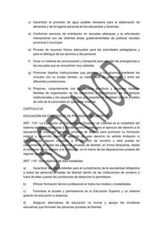 c) Garantizar la provisión de agua potable necesaria para la elaboración de 
alimentos y de la higiene personal de los educandos y docentes. 
d) Conformar servicios de orientación en escuelas albergues y la articulación 
intersectorial con las distintas áreas gubernamentales de políticas sociales 
provincial o municipal. 
e) Proveer de recursos físicos adecuados para las actividades pedagógicas y 
para el albergue de los alumnos y del personal 
f) Crear un sistema de comunicación y transporte para atender las emergencias a 
las escuelas que se encuentren muy aisladas. 
g) Promover diseños institucionales que permitan a los alumnos mantener los 
vínculos con su núcleo familiar, su medio local de pertenencia y entre las 
diferentes jurisdicciones. 
h) Proponer, conjuntamente con los equipos directivos y docentes modelos 
flexibles de organización de los contenidos y metodologías, de los tiempos 
institucionales y los espacios físicos que respeten la identidad cultural y estilos 
de vida de la comunidad en que están insertas. 
CAPÍTULO VII 
EDUCACIÓN EN CONTEXTOS DE PRIVACIÓN DE LIBERTAD 
ART. 118°- La Educación en Contextos de Privación de Libertad es la modalidad del 
sistema educativo destinada a brindar oportunidades para el ejercicio del derecho a la 
educación de todas las personas privadas de libertad para promover su formación 
integral y desarrollo pleno. El ejercicio de este derecho no admite limitación ni 
discriminación alguna vinculada a la situación de encierro y será puesto en 
conocimiento de todas las personas privadas de libertad, en forma fehaciente, desde 
el momento de su ingreso a la institución, en el marco de las disposiciones propias del 
régimen penitenciario. 
ART. 119°- Son objetivos de esta modalidad: 
a) Garantizar las oportunidades para el cumplimiento de la escolaridad obligatoria 
a todas las personas privadas de libertad dentro de las instituciones de encierro o 
fuera de ellas cuando las condiciones de detención lo permitieran. 
b) Ofrecer formación técnico profesional en todos los niveles y modalidades. 
c) Favorecer el acceso y permanencia en la Educación Superior y un sistema 
gratuito de educación a distancia. 
d) Asegurar alternativas de educación no formal y apoyar las iniciativas 
educativas que formulen las personas privadas de libertad. 
 