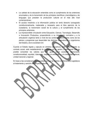 · La calidad de la educación entendida como el cumplimiento de los anteriores 
enunciados y de la transmisión de los principios científicos y tecnológicos y de 
lenguajes que presiden la producción cultural en el más alto nivel 
contemporáneo; 
· El acceso irrestricto a la información pública en tanto derecho consagrado 
constitucionalmente, inalienable y necesario para el libre ejercicio de la 
ciudadanía, la transmisión social de la cultura y el cumplimiento de los 
principios anteriores; 
· La imprescindible vinculación entre Educación, Ciencia, Tecnología, Desarrollo 
e Innovación Productiva, propendiendo a su integración normativa y a la 
articulación orgánica tanto a nivel de los contenidos curriculares como de los 
planes y programas que desarrollen las distintas dependencias y organismos 
del Estado y de la sociedad civil. 
Cuando el Estado legisla y ejecuta en ámbitos educativos, está reformulando su 
contrato social, está restableciendo la confianza en su gente y reafirmando que es 
posible consolidar los valores que nos guían como sociedad: democracia, 
constitucionalidad, equidad, tolerancia, respeto al ambiente y a la diversidad cultural, 
unidad nacional y regional. 
En base a las consideraciones expuestas, es que se solicita a la Honorable Legislatura 
el tratamiento y sanción del proyecto adjunto. 
 