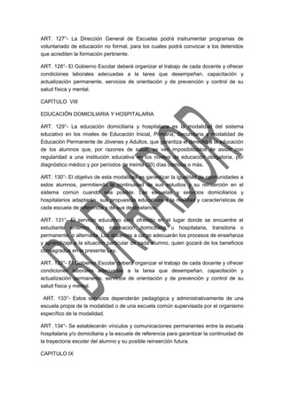 ART. 127°- La Dirección General de Escuelas podrá instrumentar programas de 
voluntariado de educación no formal, para los cuales podrá convocar a los detenidos 
que acrediten la formación pertinente. 
ART. 128°- El Gobierno Escolar deberá organizar el trabajo de cada docente y ofrecer 
condiciones laborales adecuadas a la tarea que desempeñan, capacitación y 
actualización permanente, servicios de orientación y de prevención y control de su 
salud física y mental. 
CAPÍTULO VIII 
EDUCACIÖN DOMICILIARIA Y HOSPITALARIA 
ART. 129°- La educación domiciliaria y hospitalaria es la modalidad del sistema 
educativo en los niveles de Educación Inicial, Primaria, Secundaria y modalidad de 
Educación Permanente de Jóvenes y Adultos, que garantiza el derecho a la educación 
de los alumnos que, por razones de salud, se ven imposibilitados de asistir con 
regularidad a una institución educativa en los niveles de educación obligatoria, por 
diagnóstico médico y por períodos de treinta (30) días corridos o más. 
ART. 130°- El objetivo de esta modalidad es garantizar la igualdad de oportunidades a 
estos alumnos, permitiendo la continuidad de sus estudios y su reinserción en el 
sistema común cuando sea posible. Las escuelas y servicios domiciliarios y 
hospitalarios adaptarán sus propuestas educativas a la realidad y características de 
cada escuela de referencia y de sus destinatarios. 
ART. 131°- El servicio educativo será ofrecido en el lugar donde se encuentre el 
estudiante enfermo, con internación domiciliaria u hospitalaria, transitoria o 
permanente, o alternada. Los docentes a cargo adecuarán los procesos de enseñanza 
y aprendizaje a la situación particular de cada alumno, quien gozará de los beneficios 
consagrados en la presente Ley. 
ART. 132°- El Gobierno Escolar deberá organizar el trabajo de cada docente y ofrecer 
condiciones laborales adecuadas a la tarea que desempeñan, capacitación y 
actualización permanente, servicios de orientación y de prevención y control de su 
salud física y mental. 
ART. 133°- Estos servicios dependerán pedagógica y administrativamente de una 
escuela propia de la modalidad o de una escuela común supervisada por el organismo 
específico de la modalidad. 
ART. 134°- Se establecerán vínculos y comunicaciones permanentes entre la escuela 
hospitalaria y/o domiciliaria y la escuela de referencia para garantizar la continuidad de 
la trayectoria escolar del alumno y su posible reinserción futura. 
CAPITULO IX 
 