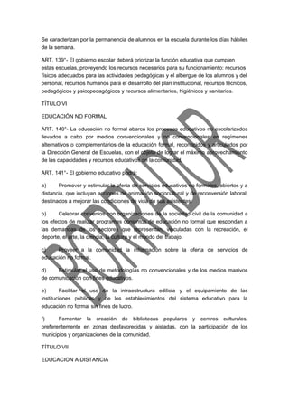 Se caracterizan por la permanencia de alumnos en la escuela durante los días hábiles 
de la semana. 
ART. 139°- El gobierno escolar deberá priorizar la función educativa que cumplen 
estas escuelas, proveyendo los recursos necesarios para su funcionamiento: recursos 
físicos adecuados para las actividades pedagógicas y el albergue de los alumnos y del 
personal, recursos humanos para el desarrollo del plan institucional, recursos técnicos, 
pedagógicos y psicopedagógicos y recursos alimentarios, higiénicos y sanitarios. 
TÍTULO VI 
EDUCACIÓN NO FORMAL 
ART. 140°- La educación no formal abarca los procesos educativos no escolarizados 
llevados a cabo por medios convencionales y no convencionales en regímenes 
alternativos o complementarios de la educación formal, reconocidos y articulados por 
la Dirección General de Escuelas, con el objeto de lograr el máximo aprovechamiento 
de las capacidades y recursos educativos de la comunidad. 
ART. 141°- El gobierno educativo podrá: 
a) Promover y estimular la oferta de servicios educativos no formales, abiertos y a 
distancia, que incluyan acciones de animación sociocultural y de reconversión laboral, 
destinados a mejorar las condiciones de vida de sus asistentes. 
b) Celebrar convenios con organizaciones de la sociedad civil de la comunidad a 
los efectos de realizar programas conjuntos de educación no formal que respondan a 
las demandas de los sectores que representan, vinculadas con la recreación, el 
deporte, el arte, la ciencia, la cultura y el mundo del trabajo. 
c) Proveer a la comunidad la información sobre la oferta de servicios de 
educación no formal. 
d) Estimular el uso de metodologías no convencionales y de los medios masivos 
de comunicación con fines educativos. 
e) Facilitar el uso de la infraestructura edilicia y el equipamiento de las 
instituciones públicas y de los establecimientos del sistema educativo para la 
educación no formal sin fines de lucro. 
f) Fomentar la creación de bibliotecas populares y centros culturales, 
preferentemente en zonas desfavorecidas y aisladas, con la participación de los 
municipios y organizaciones de la comunidad. 
TÍTULO VII 
EDUCACION A DISTANCIA 
 