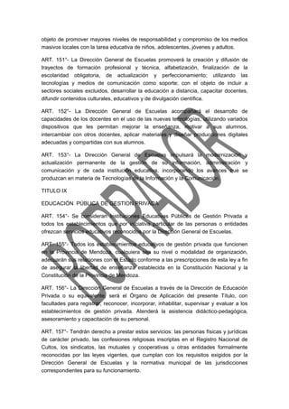 objeto de promover mayores niveles de responsabilidad y compromiso de los medios 
masivos locales con la tarea educativa de niños, adolescentes, jóvenes y adultos. 
ART. 151°- La Dirección General de Escuelas promoverá la creación y difusión de 
trayectos de formación profesional y técnica, alfabetización, finalización de la 
escolaridad obligatoria, de actualización y perfeccionamiento; utilizando las 
tecnologías y medios de comunicación como soporte; con el objeto de incluir a 
sectores sociales excluidos, desarrollar la educación a distancia, capacitar docentes, 
difundir contenidos culturales, educativos y de divulgación científica. 
ART. 152°- La Dirección General de Escuelas acompañará el desarrollo de 
capacidades de los docentes en el uso de las nuevas tecnologías, utilizando variados 
dispositivos que les permitan mejorar la enseñanza, motivar a sus alumnos, 
intercambiar con otros docentes, aplicar materiales y diseñar producciones digitales 
adecuadas y compartidas con sus alumnos. 
ART. 153°- La Dirección General de Escuelas impulsará la modernización y 
actualización permanente de la gestión de su información, administración y 
comunicación y de cada institución educativa, incorporando los avances que se 
produzcan en materia de Tecnologías de la Información y la Comunicación. 
TITULO IX 
EDUCACIÓN PÚBLICA DE GESTION PRIVADA 
ART. 154°- Se consideran Instituciones Educativas Públicas de Gestión Privada a 
todos los establecimientos que por iniciativa particular de las personas o entidades 
ofrezcan servicios educativos reconocidos por la Dirección General de Escuelas. 
ART. 155°- Todos los establecimientos educativos de gestión privada que funcionen 
en la Provincia de Mendoza, cualquiera sea su nivel o modalidad de organización, 
adecuarán sus relaciones con el Estado conforme a las prescripciones de esta ley a fin 
de asegurar la libertad de enseñanza establecida en la Constitución Nacional y la 
Constitución de la Provincia de Mendoza. 
ART. 156°- La Dirección General de Escuelas a través de la Dirección de Educación 
Privada o su equivalente, será el Órgano de Aplicación del presente Título, con 
facultades para registrar, reconocer, incorporar, inhabilitar, supervisar y evaluar a los 
establecimientos de gestión privada. Atenderá la asistencia didáctico-pedagógica, 
asesoramiento y capacitación de su personal. 
ART. 157°- Tendrán derecho a prestar estos servicios: las personas físicas y jurídicas 
de carácter privado, las confesiones religiosas inscriptas en el Registro Nacional de 
Cultos, los sindicatos, las mutuales y cooperativas u otras entidades formalmente 
reconocidas por las leyes vigentes, que cumplan con los requisitos exigidos por la 
Dirección General de Escuelas y la normativa municipal de las jurisdicciones 
correspondientes para su funcionamiento. 
 