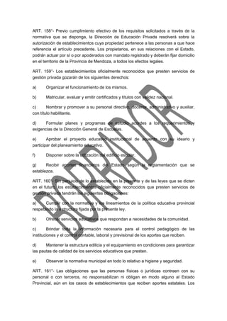 ART. 158°- Previo cumplimiento efectivo de los requisitos solicitados a través de la 
normativa que se disponga, la Dirección de Educación Privada resolverá sobre la 
autorización de establecimientos cuya propiedad pertenece a las personas a que hace 
referencia el artículo precedente. Los propietarios, en sus relaciones con el Estado, 
podrán actuar por sí o por apoderados con mandato registrado y deberán fijar domicilio 
en el territorio de la Provincia de Mendoza, a todos los efectos legales. 
ART. 159°- Los establecimientos oficialmente reconocidos que presten servicios de 
gestión privada gozarán de los siguientes derechos: 
a) Organizar el funcionamiento de los mismos. 
b) Matricular, evaluar y emitir certificados y títulos con validez nacional. 
c) Nombrar y promover a su personal directivo, docente, administrativo y auxiliar, 
con título habilitante. 
d) Formular planes y programas de estudio acordes a los requerimientos y 
exigencias de la Dirección General de Escuelas. 
e) Aprobar el proyecto educativo institucional de acuerdo con su ideario y 
participar del planeamiento educativo. 
f) Disponer sobre la utilización del edificio escolar. 
g) Recibir aportes financieros del Estado según la reglamentación que se 
establezca. 
ART. 160°- Sin perjuicio de lo establecido en la presente y de las leyes que se dicten 
en el futuro, los establecimientos oficialmente reconocidos que presten servicios de 
gestión privada tendrán las siguientes obligaciones: 
a) Cumplir con la normativa y los lineamientos de la política educativa provincial 
respetando la estructura fijada por la presente ley. 
b) Ofrecer servicios educativos que respondan a necesidades de la comunidad. 
c) Brindar toda la información necesaria para el control pedagógico de las 
instituciones y el control contable, laboral y previsional de los aportes que reciben. 
d) Mantener la estructura edilicia y el equipamiento en condiciones para garantizar 
las pautas de calidad de los servicios educativos que presten. 
e) Observar la normativa municipal en todo lo relativo a higiene y seguridad. 
ART. 161°- Las obligaciones que las personas físicas o jurídicas contraen con su 
personal o con terceros, no responsabilizan ni obligan en modo alguno al Estado 
Provincial, aún en los casos de establecimientos que reciben aportes estatales. Los 
 