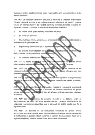 titulares de dichos establecimientos serán responsables civil y penalmente en todas 
las circunstancias. 
ART. 162°- La Dirección General de Escuelas, a través de la Dirección de Educación 
Privada, otorgará aportes a los establecimientos educativos de gestión privada, 
basada en criterios objetivos de equidad, calidad y eficiencia, teniendo en cuenta los 
siguientes criterios y conforme lo establezca la normativa específica: 
a) La función social que cumplen y su zona de influencia. 
b) La cuota que perciben. 
c) Una matrícula mínima y máxima, en similares condiciones a las establecidas en 
la enseñanza de gestión estatal. 
d) El porcentaje de becados que la reglamentación pertinente establezca. 
e) La alícuota de amortización por la inversión realizada para la construcción del 
edificio escolar y la adquisición de material pedagógico. 
f) Su condición de Institución sin fines de lucro. 
ART. 163°- El aporte estatal que perciban los establecimientos de gestión privada 
estará sujeto a auditorias permanentes de la Dirección General de Escuelas. 
ART. 164°- Los requisitos para el ingreso y promoción de los alumnos de los 
establecimientos de enseñanza de gestión privada serán iguales a los previstos para 
la enseñanza pública de gestión estatal. 
ART 165º- El reglamento interno de cada institución debe ajustarse a los principios y 
fines de la presente ley y deberá ser expresamente conocido por padres o tutores y 
alumnos. 
ART. 166°- La Dirección General de Escuelas registrará, reconocerá, incorporará, 
inhabilitará, supervisará y evaluará la totalidad de servicios educativos de gestión 
privada que atiendan población de 45 días a 3 años en jardines maternales y jardines 
de infantes. 
ART. 167° Las designaciones de personal docente y no docente serán de 
responsabilidad exclusiva de estos establecimientos, debiendo cumplimentar las 
exigencias y condiciones requeridas para el personal del ámbito estatal, que fije la 
reglamentación. 
ART. 168°- Los docentes de las instituciones educativas de gestión privada 
reconocidas tendrán el derecho a una remuneración mínima igual a la de los docentes 
de instituciones de gestión estatal, conforme al régimen de equiparación fijado por la 
legislación vigente y deberán poseer títulos reconocidos oficialmente. 
 