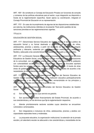 ART. 169°- Se constituirá un Consejo de Educación Privada con funciones de consulta 
y consenso de las políticas educativas para el sector, cuya integración se dispondrá a 
través de la reglamentación específica. Quien ejerza su coordinación, integrará el 
Consejo Provincial de Educación en su representación. 
ART. 170°- En caso de incumplimiento de algunas de las disposiciones establecidas 
por esta ley, las instituciones referidas en el presente Título serán pasibles de las 
sanciones previstas en las reglamentaciones vigentes. 
TÍTULO X 
EDUCACIÓN DE GESTIÓN SOCIAL 
ART. 171°- Denomínese Servicio Educativo de Gestión Social al servicio público de 
educación formal y no formal destinado a garantizar los derechos de niños, 
adolescentes, jóvenes y adultos, a partir del desarrollo de una educación integral, 
pertinente y relevante, sostenida por una organización institucional y pedagógica 
flexible y adecuada a las características y necesidades del sujeto y sus contextos. 
ART. 172°- La Dirección General de Escuelas promoverá la organización de Servicios 
Educativos de Gestión Social, conjuntamente con los municipios y las organizaciones 
de la comunidad, con personería jurídica para atender prioritariamente la población 
con vulnerabilidad social y educativa. La Dirección General de Escuelas aportará 
fondos para los salarios docentes, infraestructura y equipamiento. A través de otras 
áreas de gobierno se proveerá de servicios alimentarios y sociales de acuerdo a las 
necesidades de las poblaciones atendidas. 
ART. 173°- Las instituciones y organizaciones gestoras del Servicio Educativo de 
Gestión Social construyen la identidad de la institución educativa participativamente 
con las familias y los actores de la comunidad, enmarcándola en los principios y 
lineamientos generales contenidos en la presente Ley. 
ART. 174°- Son características fundamentales del Servicio Educativo de Gestión 
Social. 
a) Son centros educativos cuyo servicio es gratuito. 
b) Son aprobados y reciben financiamiento del Estado Provincial, de acuerdo a 
sus características y en los términos que fije la reglamentación respectiva. 
c) Atiende prioritariamente sectores sociales cuyos derechos se encuentren 
vulnerados o amenazados. 
d) Son integradores e inclusivos de niños, adolescentes, jóvenes y adultos con 
capacidades especiales leves y moderadas. 
e) La propuesta educativa, la organización institucional, la extensión de la jornada 
escolar y el calendario escolar se adecuarán a las características y necesidades de las 
 