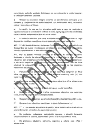 comunidades a atender y estarán definidas en los convenios entre la entidad gestora y 
la Dirección General de Escuelas. 
f) Ofrecen una educación integral conforme las características del sujeto y sus 
contextos y complementan la acción educativa con alimentación, salud, recreación, 
cultura y expresiones artísticas. 
g) La gestión de este servicio educativo podrá estar a cargo de municipios u 
organizaciones de la sociedad civil sin fines de lucro, legal y regularmente constituidas, 
con el objeto de asegurar el carácter social del mismo. 
h) La atención educativa y de otras actividades complementarias estará a cargo 
de docentes con título específico u otros profesionales con títulos habilitantes. 
ART. 175°- El Servicio Educativo de Gestión Social podrá brindar la educación formal 
de acuerdo a los niveles y modalidades previstas en la presente Ley y/o educación no 
formal complementaria a la educación obligatoria. 
ART. 176°- El Estado Provincial priorizará el desarrollo de servicios educativos 
destinados a atender la educación integral de la primera infancia y las acciones 
educativas para el acompañamiento y sostenimiento de las trayectorias escolares de 
la educación obligatoria, de los sectores socialmente desfavorecidos. Para tal fin se 
priorizará la asignación de recursos para el sostenimiento de las siguientes 
instituciones educativas: 
a) Instituciones que atienden niños de los dos ciclos que componen el Nivel 
Inicial, con prioridad en la población infantil desdelos cuarenta y cinco (45) días 
hasta tres (3) años de edad. 
b) Centros de apoyo educativo que atienden especialmente a niños, adolescentes 
y jóvenes en edad escolar: 
I. Hasta los catorce (14) años de edad, con apoyo escolar específico. 
II. Desde los 15 años hasta los 18 años, con acciones educativas y de contención 
social, siempre a cargo de personal especializado. 
III. Otros servicios educativos que articulen la gestión estatal con la gestión social. 
IV. Otros servicios educativos previstos en el objeto de la presente Ley. 
ART. 177° – Los servicios educativos de gestión social mencionados en el artículo 
anterior brindarán, entre otros, los siguientes servicios: 
a) De mediación pedagógica, estimulación oportuna y atención temprana, 
fundamentalmente al lactante, deambulador y niño, en el marco del Nivel Inicial. 
b) De promoción educativa, recreativa, deportiva y cultural para niños y 
adolescentes. 
 