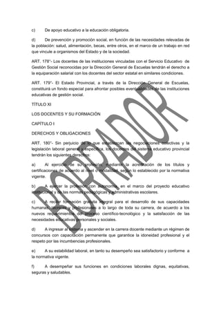 c) De apoyo educativo a la educación obligatoria. 
d) De prevención y promoción social, en función de las necesidades relevadas de 
la población: salud, alimentación, becas, entre otros, en el marco de un trabajo en red 
que vincule a organismos del Estado y de la sociedad. 
ART. 178°- Los docentes de las instituciones vinculadas con el Servicio Educativo de 
Gestión Social reconocidas por la Dirección General de Escuelas tendrán el derecho a 
la equiparación salarial con los docentes del sector estatal en similares condiciones. 
ART. 179°- El Estado Provincial, a través de la Dirección General de Escuelas, 
constituirá un fondo especial para afrontar posibles eventualidades de las instituciones 
educativas de gestión social. 
TÍTULO XI 
LOS DOCENTES Y SU FORMACIÓN 
CAPÍTULO I 
DERECHOS Y OBLIGACIONES 
ART. 180°- Sin perjuicio de lo que establezcan las negociaciones colectivas y la 
legislación laboral general y específica, los docentes del sistema educativo provincial 
tendrán los siguientes derechos: 
a) Al ejercicio de su profesión, mediante la acreditación de los títulos y 
certificaciones de acuerdo al nivel o modalidad, según lo establecido por la normativa 
vigente. 
b) A ejercer la profesión con autonomía, en el marco del proyecto educativo 
institucional y de las normas pedagógicas y administrativas escolares. 
c) A recibir formación gratuita integral para el desarrollo de sus capacidades 
humanas, técnicas y profesionales a lo largo de toda su carrera, de acuerdo a los 
nuevos requerimientos del proceso científico-tecnológico y la satisfacción de las 
necesidades educativas personales y sociales. 
d) A ingresar al sistema y ascender en la carrera docente mediante un régimen de 
concursos con capacitación permanente que garantice la idoneidad profesional y el 
respeto por las incumbencias profesionales. 
e) A su estabilidad laboral, en tanto su desempeño sea satisfactorio y conforme a 
la normativa vigente. 
f) A desempeñar sus funciones en condiciones laborales dignas, equitativas, 
seguras y saludables. 
 