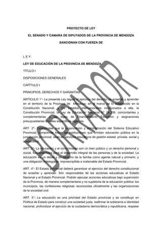 PROYECTO DE LEY 
EL SENADO Y CAMARA DE DIPUTADOS DE LA PROVINCIA DE MENDOZA 
SANCIONAN CON FUERZA DE 
L E Y: 
LEY DE EDUCACIÓN DE LA PROVINCIA DE MENDOZA 
TÍTULO I 
DISPOSICIONES GENERALES 
CAPÍTULO I 
PRINCIPIOS, DERECHOS Y GARANTÍAS 
ARTÍCULO 1°- La presente Ley regula el ejercicio del derecho de enseñar y aprender 
en el territorio de la Provincia de Mendoza, en el marco de lo establecido en la 
Constitución Nacional, y los tratados internacionales incorporados a ella, la 
Constitución Provincial, la Ley de Educación Nacional N° 26.206, concordantes y 
complementarias y las leyes de Financiamiento Educativo y asignaciones 
presupuestarias anuales especificas vigentes. 
ART. 2°- Establécese que la organización y administración del Sistema Educativo 
Provincial, comprende todas las instituciones que brindan educación pública en la 
jurisdicción provincial, sean de servicios educativos de gestión estatal, privada, social y 
cooperativa. 
ART. 3°- La educación y el conocimiento son un bien público y un derecho personal y 
social, fundamentales para el desarrollo integral de las personas y de la sociedad. La 
educación es un deber y un derecho de la familia como agente natural y primario, y 
una obligación indelegable, imprescriptible e inalienable del Estado Provincial. 
ART. 4°- El Estado provincial deberá garantizar el ejercicio del derecho constitucional 
de enseñar y aprender. Son responsables de las acciones educativas el Estado 
Nacional y el Estado Provincial. Podrán ejecutar acciones educativas bajo supervisión 
de la Provincia, de manera complementaria y no supletoria de la educación pública: los 
municipios, las confesiones religiosas reconocidas oficialmente y las organizaciones 
de la sociedad civil. 
ART. 5°- La educación es una prioridad del Estado provincial y se constituye en 
Política de Estado para construir una sociedad justa, reafirmar la soberanía e identidad 
nacional, profundizar el ejercicio de la ciudadanía democrática y republicana, respetar 
 