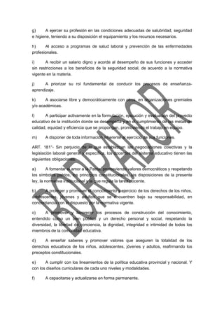 g) A ejercer su profesión en las condiciones adecuadas de salubridad, seguridad 
e higiene, teniendo a su disposición el equipamiento y los recursos necesarios. 
h) Al acceso a programas de salud laboral y prevención de las enfermedades 
profesionales. 
i) A recibir un salario digno y acorde al desempeño de sus funciones y acceder 
sin restricciones a los beneficios de la seguridad social, de acuerdo a la normativa 
vigente en la materia. 
j) A priorizar su rol fundamental de conducir los procesos de enseñanza-aprendizaje. 
k) A asociarse libre y democráticamente con otros, en organizaciones gremiales 
y/o académicas. 
l) A participar activamente en la formulación, ejecución y evaluación del proyecto 
educativo de la institución donde se desempeña y en el cumplimiento de las metas de 
calidad, equidad y eficiencia que se propongan, promoviendo el trabajo en equipo. 
m) A disponer de toda información inherente al ejercicio de sus funciones. 
ART. 181°- Sin perjuicio de lo que establezcan las negociaciones colectivas y la 
legislación laboral general y específica, los docentes del sistema educativo tienen las 
siguientes obligaciones: 
a) A fomentar el amor a la Patria, promoviendo valores democráticos y respetando 
los símbolos patrios, los principios constitucionales, las disposiciones de la presente 
ley, la normativa institucional y la que regula la tarea docente. 
b) A proteger y promover el conocimiento y ejercicio de los derechos de los niños, 
adolescentes, jóvenes y adultos que se encuentren bajo su responsabilidad, en 
concordancia con lo dispuesto por la normativa vigente. 
c) A promover y favorecer los procesos de construcción del conocimiento, 
entendido como un bien público y un derecho personal y social, respetando la 
diversidad, la libertad de conciencia, la dignidad, integridad e intimidad de todos los 
miembros de la comunidad educativa. 
d) A enseñar saberes y promover valores que aseguren la totalidad de los 
derechos educativos de los niños, adolescentes, jóvenes y adultos, reafirmando los 
preceptos constitucionales. 
e) A cumplir con los lineamientos de la política educativa provincial y nacional. Y 
con los diseños curriculares de cada uno niveles y modalidades. 
f) A capacitarse y actualizarse en forma permanente. 
 