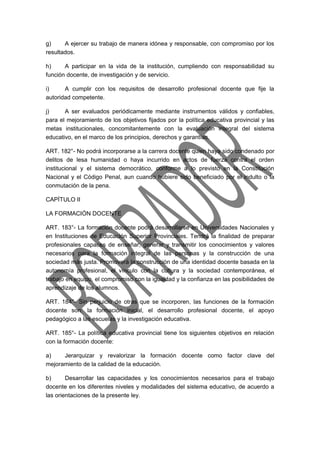 g) A ejercer su trabajo de manera idónea y responsable, con compromiso por los 
resultados. 
h) A participar en la vida de la institución, cumpliendo con responsabilidad su 
función docente, de investigación y de servicio. 
i) A cumplir con los requisitos de desarrollo profesional docente que fije la 
autoridad competente. 
j) A ser evaluados periódicamente mediante instrumentos válidos y confiables, 
para el mejoramiento de los objetivos fijados por la política educativa provincial y las 
metas institucionales, concomitantemente con la evaluación integral del sistema 
educativo, en el marco de los principios, derechos y garantías. 
ART. 182°- No podrá incorporarse a la carrera docente quien haya sido condenado por 
delitos de lesa humanidad o haya incurrido en actos de fuerza contra el orden 
institucional y el sistema democrático, conforme a lo previsto en la Constitución 
Nacional y el Código Penal, aun cuando hubiere sido beneficiado por el indulto o la 
conmutación de la pena. 
CAPÍTULO II 
LA FORMACIÓN DOCENTE 
ART. 183°- La formación docente podrá desarrollarse en Universidades Nacionales y 
en Instituciones de Educación Superior Provinciales. Tendrá la finalidad de preparar 
profesionales capaces de enseñar, generar y transmitir los conocimientos y valores 
necesarios para la formación integral de las personas y la construcción de una 
sociedad más justa. Promoverá la construcción de una identidad docente basada en la 
autonomía profesional, el vínculo con la cultura y la sociedad contemporánea, el 
trabajo en equipo, el compromiso con la igualdad y la confianza en las posibilidades de 
aprendizaje de los alumnos. 
ART. 184°- Sin perjuicio de otras que se incorporen, las funciones de la formación 
docente son: la formación inicial, el desarrollo profesional docente, el apoyo 
pedagógico a las escuelas y la investigación educativa. 
ART. 185°- La política educativa provincial tiene los siguientes objetivos en relación 
con la formación docente: 
a) Jerarquizar y revalorizar la formación docente como factor clave del 
mejoramiento de la calidad de la educación. 
b) Desarrollar las capacidades y los conocimientos necesarios para el trabajo 
docente en los diferentes niveles y modalidades del sistema educativo, de acuerdo a 
las orientaciones de la presente ley. 
 