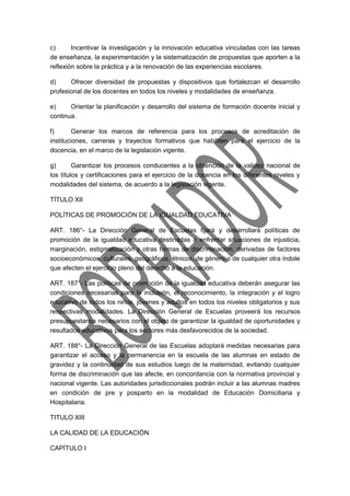 c) Incentivar la investigación y la innovación educativa vinculadas con las tareas 
de enseñanza, la experimentación y la sistematización de propuestas que aporten a la 
reflexión sobre la práctica y a la renovación de las experiencias escolares. 
d) Ofrecer diversidad de propuestas y dispositivos que fortalezcan el desarrollo 
profesional de los docentes en todos los niveles y modalidades de enseñanza. 
e) Orientar la planificación y desarrollo del sistema de formación docente inicial y 
continua. 
f) Generar los marcos de referencia para los procesos de acreditación de 
instituciones, carreras y trayectos formativos que habiliten para el ejercicio de la 
docencia, en el marco de la legislación vigente. 
g) Garantizar los procesos conducentes a la obtención de la validez nacional de 
los títulos y certificaciones para el ejercicio de la docencia en los diferentes niveles y 
modalidades del sistema, de acuerdo a la legislación vigente. 
TÍTULO XII 
POLÍTICAS DE PROMOCIÓN DE LA IGUALDAD EDUCATIVA 
ART. 186°- La Dirección General de Escuelas fijará y desarrollará políticas de 
promoción de la igualdad educativa destinadas a enfrentar situaciones de injusticia, 
marginación, estigmatización y otras formas de discriminación, derivadas de factores 
socioeconómicos, culturales, geográficos, étnicos, de género o de cualquier otra índole 
que afecten el ejercicio pleno del derecho a la educación. 
ART. 187°- Las políticas de promoción de la igualdad educativa deberán asegurar las 
condiciones necesarias para la inclusión, el reconocimiento, la integración y el logro 
educativo de todos los niños, jóvenes y adultos en todos los niveles obligatorios y sus 
respectivas modalidades. La Dirección General de Escuelas proveerá los recursos 
presupuestarios necesarios con el objeto de garantizar la igualdad de oportunidades y 
resultados educativos para los sectores más desfavorecidos de la sociedad. 
ART. 188°- La Dirección General de las Escuelas adoptará medidas necesarias para 
garantizar el acceso y la permanencia en la escuela de las alumnas en estado de 
gravidez y la continuidad de sus estudios luego de la maternidad, evitando cualquier 
forma de discriminación que las afecte, en concordancia con la normativa provincial y 
nacional vigente. Las autoridades jurisdiccionales podrán incluir a las alumnas madres 
en condición de pre y posparto en la modalidad de Educación Domiciliaria y 
Hospitalaria. 
TITULO XIII 
LA CALIDAD DE LA EDUCACIÓN 
CAPÍTULO I 
 