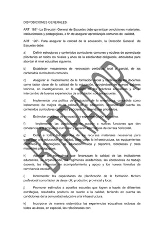 DISPOSICIONES GENERALES 
ART. 189°- La Dirección General de Escuelas debe garantizar condiciones materiales, 
institucionales y pedagógicas, a fin de asegurar aprendizajes comunes de calidad. 
ART. 190°- Para asegurar la calidad de la educación, la Dirección General de 
Escuelas debe: 
a) Definir estructuras y contenidos curriculares comunes y núcleos de aprendizaje 
prioritarios en todos los niveles y años de la escolaridad obligatoria, articulados para 
abordar el nivel educativo siguiente. 
b) Establecer mecanismos de renovación periódica, total o parcial, de los 
contenidos curriculares comunes. 
c) Asegurar el mejoramiento de la formación inicial y continua de los docentes 
como factor clave de la calidad de la educación, apoyándose en nuevos saberes 
teóricos, en investigaciones, en la revisión de las prácticas educativas y en el 
intercambio de buenas experiencias de articulación con las escuelas. 
d) Implementar una política de evaluación de la enseñanza, concebida como 
instrumento de mejora de la calidad de la educación, teniendo en cuenta los 
contenidos curriculares comunes y núcleos de aprendizaje prioritarios. 
e) Estimular procesos de innovación y experimentación educativa. 
f) Implementar las condiciones de acceso a nuevas funciones que den 
coherencia a la propuesta curricular y generen alternativas de carrera horizontal. 
g) Dotar a todas las escuelas de los recursos materiales necesarios para 
garantizar una educación de calidad, tales como la infraestructura, los equipamientos 
científicos y tecnológicos, de educación física y deportiva, bibliotecas y otros 
materiales pedagógicos. 
h) Adecuar las normativas que favorezcan la calidad de las instituciones 
educativas, su organización, los regímenes académicos, las condiciones de trabajo 
docente, las instancias de acompañamiento y apoyo y los nuevos formatos de 
convivencia escolar. 
i) Incrementar las capacidades de planificación de la formación técnico 
profesional como factor de desarrollo productivo provincial y local. 
j) Promover estímulos a aquellas escuelas que logren a través de diferentes 
estrategias, resultados positivos en cuanto a la calidad, teniendo en cuenta las 
condiciones de la comunidad educativa y la infraestructura. 
k) Incorporar de manera sistemática las experiencias educativas exitosas de 
todas las áreas, en especial, las relacionadas con: 
 
