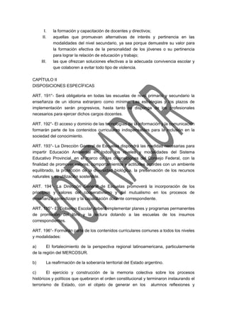 I. la formación y capacitación de docentes y directivos; 
II. aquellas que promuevan alternativas de interés y pertinencia en las 
modalidades del nivel secundario, ya sea porque demuestre su valor para 
la formación efectiva de la personalidad de los jóvenes o su pertinencia 
para lograr la relación de educación y trabajo; 
III. las que ofrezcan soluciones efectivas a la adecuada convivencia escolar y 
que colaboren a evitar todo tipo de violencia. 
CAPÍTULO II 
DISPOSICIONES ESPECÍFICAS 
ART. 191°- Será obligatoria en todas las escuelas de nivel primario y secundario la 
enseñanza de un idioma extranjero como mínimo. Las estrategias y los plazos de 
implementación serán progresivos, hasta tanto se disponga de los profesionales 
necesarios para ejercer dichos cargos docentes. 
ART. 192°- El acceso y dominio de las tecnologías de la información y la comunicación 
formarán parte de los contenidos curriculares indispensables para la inclusión en la 
sociedad del conocimiento. 
ART. 193°- La Dirección General de Escuelas dispondrá las medidas necesarias para 
impartir Educación Ambiental en todos los niveles y modalidades del Sistema 
Educativo Provincial, en el marco de las disposiciones del Consejo Federal, con la 
finalidad de promover valores, comportamientos y actitudes acordes con un ambiente 
equilibrado, la protección de la diversidad biológica, la preservación de los recursos 
naturales y su utilización sostenible. 
ART. 194°- La Dirección General de Escuelas promoverá la incorporación de los 
principios y valores del cooperativismo y del mutualismo en los procesos de 
enseñanza aprendizaje y la capacitación docente correspondiente. 
ART. 195°- El Gobierno Escolar deberá implementar planes y programas permanentes 
de promoción del libro y la lectura dotando a las escuelas de los insumos 
correspondientes. 
ART. 196°- Formarán parte de los contenidos curriculares comunes a todos los niveles 
y modalidades: 
a) El fortalecimiento de la perspectiva regional latinoamericana, particularmente 
de la región del MERCOSUR. 
b) La reafirmación de la soberanía territorial del Estado argentino. 
c) El ejercicio y construcción de la memoria colectiva sobre los procesos 
históricos y políticos que quebraron el orden constitucional y terminaron instaurando el 
terrorismo de Estado, con el objeto de generar en los alumnos reflexiones y 
 