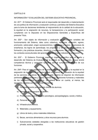 CAPÍTULO III 
INFORMACIÓN Y EVALUACIÓN DEL SISTEMA EDUCATIVO PROVINCIAL. 
Art. 201º - El Gobierno Provincial será el responsable del desarrollo e implementación 
de una política de información y evaluación continua y periódica del Sistema Educativo 
para la toma de decisiones tendientes al mejoramiento de la calidad de la educación, 
la equidad en la asignación de recursos, la transparencia y la participación social, 
cumpliendo con lo dispuesto en las Disposiciones Generales y Específicas del 
presente Título. 
Art. 202º - Son objeto de información y evaluación las principales variables del 
funcionamiento del Sistema, tales como cobertura, repitencia, deserción, egreso, 
promoción, sobre-edad, origen socioeconómico, inversiones y costos, los procesos de 
enseñanza, los logros de aprendizaje, los programas y los proyectos educativos, la 
formación y las prácticas docentes, directivos y supervisores, las unidades escolares, 
los contextos socioculturales del aprendizaje y los propios métodos de evaluación. 
Art. 203º - El Gobierno Provincial creará un órgano específico para el diseño y 
desarrollo del Sistema de Evaluación de la calidad de la educación, el que tendrá 
competencia técnica y capacidad operativa para el cumplimiento efectivo de sus 
funciones. 
Art. 204º- Para el caso específico de la evaluación de la eficiencia y la equidad en la 
asignación de los recursos se implementará un sistema de evaluación de la equidad 
de los servicios educativos. El objetivo de este sistema es disponer de información 
pertinente sobre inversiones y costos, referida a las condiciones humanas y materiales 
de los establecimientos educativos. Se deberá tener en cuenta, al menos, las 
siguientes variables por instituciones educativas: 
a) Personal docente para atención directa de alumnos. 
b) Personal de los equipos de gestión. 
c) Profesionales para la atención psicológica, psicopedagógica, social y médica. 
d) Personal de apoyo. 
e) Infraestructura edilicia. 
f) Materiales y equipamiento. 
g) Libros de texto y otros materiales didácticos. 
h) Becas, servicios alimentarios y otros recursos para alumnos. 
i) Subvenciones estatales otorgadas a las instituciones educativas de gestión 
privada, social y cooperativa. 
 