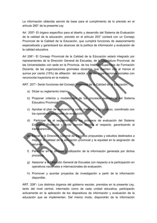 La información obtenida servirá de base para el cumplimiento de lo previsto en el 
artículo 260° de la presente Ley 
Art 205º- El órgano específico para el diseño y desarrollo del Sistema de Evaluación 
de la calidad de la educación, previsto en el artículo 203° contará con un Consejo 
Provincial de la Calidad de la Educación, que cumplirá funciones de asesoramiento 
especializado y garantizará los alcances de la política de información y evaluación de 
la calidad educativa. 
Art 206°- El Consejo Provincial de la Calidad de la Educación estará integrado por 
representantes de la Dirección General de Escuelas, de la Legislatura Provincial, de 
las Universidades con sede en la Provincia, de los Instituto Superiores de Formación 
Docente, de las organizaciones gremiales docentes que cuenten con al menos el 
quince por ciento (15%) de afiliación del sector y de las organizaciones sociales con 
reconocida trayectoria en la materia. 
ART. 207°- Serán funciones del Consejo Provincial de la Calidad de la Educación: 
a) Dictar su reglamento interno. 
b) Proponer criterios y modalidades de los procesos evaluativos del Sistema 
Educativo Provincial. 
c) Aprobar el plan de evaluación a corto, mediano y largo plazo, coordinado con 
los operativos nacionales de evaluación. 
d) Participar en el seguimiento de los procesos de evaluación del Sistema 
Educativo Provincial y emitir opinión técnica al respecto, garantizando al 
transparencia. 
e) Elevar a la Dirección General de Escuelas propuestas y estudios destinados a 
mejorar la calidad de la educación provincial y la equidad en la asignación de 
recursos. 
f) Participar en la difusión y utilización de la información generada por dichos 
procesos. 
g) Asesorar a la Dirección General de Escuelas con respecto a la participación en 
operativos nacionales e internacionales de evaluación. 
h) Promover y acordar proyectos de investigación a partir de la información 
disponible. 
ART. 208°- Los distintos órganos del gobierno escolar, previstos en la presente Ley, 
tanto del nivel central, intermedio como de cada unidad educativa, participarán 
activamente en la aplicación de los dispositivos de información y evaluación de la 
educación que se implementen. Del mismo modo, dispondrán de la información 
 