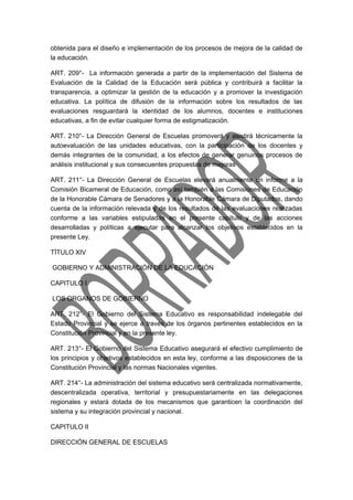 obtenida para el diseño e implementación de los procesos de mejora de la calidad de 
la educación. 
ART. 209°- La información generada a partir de la implementación del Sistema de 
Evaluación de la Calidad de la Educación será pública y contribuirá a facilitar la 
transparencia, a optimizar la gestión de la educación y a promover la investigación 
educativa. La política de difusión de la información sobre los resultados de las 
evaluaciones resguardará la identidad de los alumnos, docentes e instituciones 
educativas, a fin de evitar cualquier forma de estigmatización. 
ART. 210°- La Dirección General de Escuelas promoverá y asistirá técnicamente la 
autoevaluación de las unidades educativas, con la participación de los docentes y 
demás integrantes de la comunidad, a los efectos de generar genuinos procesos de 
análisis institucional y sus consecuentes propuestas de mejoras 
ART. 211°- La Dirección General de Escuelas elevará anualmente un informe a la 
Comisión Bicameral de Educación, como así también a las Comisiones de Educación 
de la Honorable Cámara de Senadores y a la Honorable Cámara de Diputados, dando 
cuenta de la información relevada y de los resultados de las evaluaciones realizadas 
conforme a las variables estipuladas en el presente capítulo y de las acciones 
desarrolladas y políticas a ejecutar para alcanzar los objetivos establecidos en la 
presente Ley. 
TÍTULO XIV 
GOBIERNO Y ADMINISTRACIÓN DE LA EDUCACIÓN 
CAPITULO I 
LOS ORGANOS DE GOBIERNO 
ART. 212°- El Gobierno del Sistema Educativo es responsabilidad indelegable del 
Estado Provincial y se ejerce a través de los órganos pertinentes establecidos en la 
Constitución Provincial y en la presente ley. 
ART. 213°- El Gobierno del Sistema Educativo asegurará el efectivo cumplimiento de 
los principios y objetivos establecidos en esta ley, conforme a las disposiciones de la 
Constitución Provincial y las normas Nacionales vigentes. 
ART. 214°- La administración del sistema educativo será centralizada normativamente, 
descentralizada operativa, territorial y presupuestariamente en las delegaciones 
regionales y estará dotada de los mecanismos que garanticen la coordinación del 
sistema y su integración provincial y nacional. 
CAPITULO II 
DIRECCIÓN GENERAL DE ESCUELAS 
 