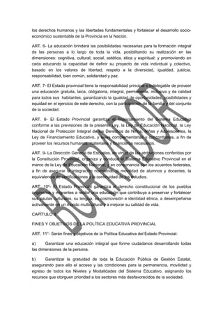 los derechos humanos y las libertades fundamentales y fortalecer el desarrollo socio-económico 
sustentable de la Provincia en la Nación. 
ART. 6- La educación brindará las posibilidades necesarias para la formación integral 
de las personas a lo largo de toda la vida, posibilitando su realización en las 
dimensiones: cognitiva, cultural, social, estética, ética y espiritual; y promoviendo en 
cada educando la capacidad de definir su proyecto de vida individual y colectivo, 
basado en los valores de libertad, respeto a la diversidad, igualdad, justicia, 
responsabilidad, bien común, solidaridad y paz. 
ART. 7- El Estado provincial tiene la responsabilidad principal e indelegable de proveer 
una educación gratuita, laica, obligatoria, integral, permanente, inclusiva y de calidad 
para todos sus habitantes, garantizando la igualdad de oportunidades, posibilidades y 
equidad en el ejercicio de este derecho, con la participación de la familia y del conjunto 
de la sociedad. 
ART. 8- El Estado Provincial garantiza el financiamiento del Sistema Educativo 
conforme a las previsiones de la presente Ley, la Ley de Educación Nacional, la Ley 
Nacional de Protección Integral de los Derechos de Niños, Niñas y Adolescentes, la 
Ley de Financiamiento Educativo, y leyes complementarias y concordantes, a fin de 
proveer los recursos humanos, materiales y financieros necesarios. 
ART. 9- La Dirección General de Escuelas, en virtud de las atribuciones conferidas por 
la Constitución Provincial, organiza y conduce el Sistema Educativo Provincial en el 
marco de la Ley de Educación Nacional, y en consonancia con los acuerdos federales, 
a fin de asegurar la integración normativa, la movilidad de alumnos y docentes, la 
equivalencia de certificaciones y la continuidad de los estudios. 
ART. 10º- El Estado Provincial garantiza el derecho constitucional de los pueblos 
originarios y migrantes a recibir una educación que contribuya a preservar y fortalecer 
sus pautas culturales, su lengua, su cosmovisión e identidad étnica, a desempeñarse 
activamente en un mundo multicultural y a mejorar su calidad de vida. 
CAPÍTULO II 
FINES Y OBJETIVOS DE LA POLÍTICA EDUCATIVA PROVINCIAL 
ART. 11°- Serán fines y objetivos de la Política Educativa del Estado Provincial: 
a) Garantizar una educación integral que forme ciudadanos desarrollando todas 
las dimensiones de la persona. 
b) Garantizar la gratuidad de toda la Educación Pública de Gestión Estatal, 
asegurando para ello el acceso y las condiciones para la permanencia, movilidad y 
egreso de todos los Niveles y Modalidades del Sistema Educativo, asignando los 
recursos que otorguen prioridad a los sectores más desfavorecidos de la sociedad. 
 