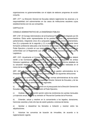 organizaciones no gubernamentales con el objeto de elaborar programas de acción 
conjunta. 
ART. 217°- La Dirección General de Escuelas deberá reglamentar los alcances y la 
responsabilidad civil sobrevinientes en los casos de instituciones escolares cuyos 
establecimientos son de uso compartido. 
CAPITULO III 
CONSEJO ADMINISTRATIVO DE LA ENSEÑANZA PÚBLICA 
ART. 218°- El Consejo Administrativo de la Enseñanza Pública estará integrado por (9) 
miembros. Éstos serán representantes de los partidos políticos con representación 
parlamentaria, integrando cinco (5) a propuesta de la primera minoría parlamentaria, 
tres (3) a propuesta de la segunda y (1) a propuesta de la tercera. Deberán tener 
formación profesional adecuada a las funciones del Consejo, serán designados por el 
Poder Ejecutivo y durarán en sus cargos cuatro (4) años. El Consejo funcionará de 
conformidad con el Reglamento que adopte, que será previamente aprobado por la 
Legislatura. 
ART. 219°- Anualmente el Consejo Administrativo de la Enseñanza Pública deberá 
remitir a las Comisiones de Educación y de Hacienda y Presupuesto de ambas 
Cámaras Legislativas y a la Comisión Bicameral de Educación, informe detallado de 
su actuación respecto de los controles, opiniones y aprobaciones realizadas en el 
marco de las atribuciones que le confiere la presente Ley. 
ART. 220°- El Consejo intervendrá únicamente en la gestión administrativa de la 
Dirección General de Escuelas, en forma vinculante, con las siguientes atribuciones: 
a) Ejercer el control del cumplimiento de las normas administrativas de los actos 
de ejecución de las atribuciones otorgadas al Director General de Escuelas y de las 
que éste delegue a las administraciones regionales. 
b) Analizar, observar y emitir opinión en el presupuesto de la Dirección General de 
Escuelas en forma previa a su elevación al Poder Ejecutivo. 
c) Analizar, observar y emitir opinión sobre las rendiciones de cuentas mensuales 
y el ejercicio anual, antes de su remisión al Tribunal de Cuentas de la Provincia. 
d) Entender, actuar y resolver en lo concerniente a los legados, donaciones, 
herencias vacantes y todo otro tipo de cesión gratuita u onerosa de bienes. 
e) Aprobar o desestimar los llamados a licitación y resolver sobre las 
adjudicaciones. 
f) Autorizar los convenios de locación de inmuebles, de acuerdo a la 
reglamentación vigente. 
 
