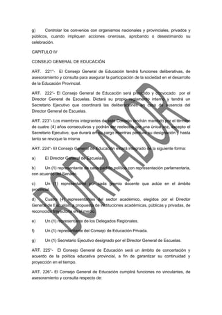 g) Controlar los convenios con organismos nacionales y provinciales, privados y 
públicos, cuando impliquen acciones onerosas, aprobando o desestimando su 
celebración. 
CAPITULO IV 
CONSEJO GENERAL DE EDUCACIÓN 
ART. 221°- El Consejo General de Educación tendrá funciones deliberativas, de 
asesoramiento y consulta para asegurar la participación de la sociedad en el desarrollo 
de la Educación Provincial. 
ART. 222°- El Consejo General de Educación será presidido y convocado por el 
Director General de Escuelas. Dictará su propio reglamento interno y tendrá un 
Secretario Ejecutivo que coordinará las deliberaciones en caso de ausencia del 
Director General de Escuelas. 
ART. 223°- Los miembros integrantes de este Consejo tendrán mandato por el término 
de cuatro (4) años consecutivos y podrán ser reelectos por una única vez, excepto el 
Secretario Ejecutivo, que durará en su cargo mientras perdure su designación y hasta 
tanto se revoque la misma 
ART. 224°- El Consejo General de Educación estará integrado de la siguiente forma: 
a) El Director General de Escuelas. 
b) Un (1) representante de cada partido político con representación parlamentaria, 
con acuerdo del Senado. 
c) Un (1) representante por cada gremio docente que actúe en el ámbito 
provincial. 
d) Cuatro (4) representantes del sector académico, elegidos por el Director 
General de Escuelas, a propuesta de instituciones académicas, públicas y privadas, de 
reconocida trayectoria en el medio. 
e) Un (1) representante de los Delegados Regionales. 
f) Un (1) representante del Consejo de Educación Privada. 
g) Un (1) Secretario Ejecutivo designado por el Director General de Escuelas. 
ART. 225°- El Consejo General de Educación será un ámbito de concertación y 
acuerdo de la política educativa provincial, a fin de garantizar su continuidad y 
proyección en el tiempo. 
ART. 226°- El Consejo General de Educación cumplirá funciones no vinculantes, de 
asesoramiento y consulta respecto de: 
 