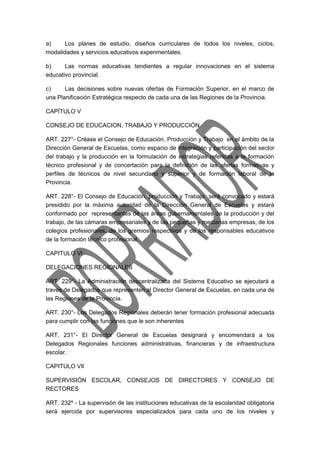 a) Los planes de estudio, diseños curriculares de todos los niveles, ciclos, 
modalidades y servicios educativos experimentales. 
b) Las normas educativas tendientes a regular innovaciones en el sistema 
educativo provincial. 
c) Las decisiones sobre nuevas ofertas de Formación Superior, en el marco de 
una Planificación Estratégica respecto de cada una de las Regiones de la Provincia. 
CAPÍTULO V 
CONSEJO DE EDUCACION, TRABAJO Y PRODUCCIÓN 
ART. 227°- Créase el Consejo de Educación, Producción y Trabajo en el ámbito de la 
Dirección General de Escuelas, como espacio de integración y participación del sector 
del trabajo y la producción en la formulación de estrategias referidas a la formación 
técnico profesional y de concertación para la definición de las ofertas formativas y 
perfiles de técnicos de nivel secundario y superior y de formación laboral de la 
Provincia. 
ART. 228°- El Consejo de Educación, producción y Trabajo será convocado y estará 
presidido por la máxima autoridad de la Dirección General de Escuelas y estará 
conformado por representantes de las áreas gubernamentales de la producción y del 
trabajo, de las cámaras empresariales y de las pequeñas y medianas empresas, de los 
colegios profesionales, de los gremios respectivos y de los responsables educativos 
de la formación técnico profesional. 
CAPITULO Vl 
DELEGACIONES REGIONALES 
ART. 229°- La Administración descentralizada del Sistema Educativo se ejecutará a 
través de Delegados que representen al Director General de Escuelas, en cada una de 
las Regiones de la Provincia. 
ART. 230°- Los Delegados Regionales deberán tener formación profesional adecuada 
para cumplir con las funciones que le son inherentes 
ART. 231°- El Director General de Escuelas designará y encomendará a los 
Delegados Regionales funciones administrativas, financieras y de infraestructura 
escolar. 
CAPITULO VIl 
SUPERVISIÓN ESCOLAR, CONSEJOS DE DIRECTORES Y CONSEJO DE 
RECTORES 
ART. 232º - La supervisón de las instituciones educativas de la escolaridad obligatoria 
será ejercida por supervisores especializados para cada uno de los niveles y 
 
