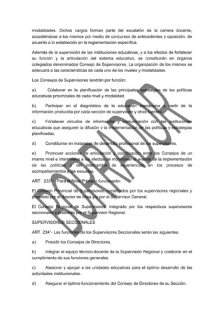 modalidades. Dichos cargos forman parte del escalafón de la carrera docente, 
accediéndose a los mismos por medio de concursos de antecedentes y oposición, de 
acuerdo a lo establecido en la reglamentación específica. 
Además de la supervisión de las instituciones educativas, y a los efectos de fortalecer 
su función y la articulación del sistema educativo, se constituirán en órganos 
colegiados denominados Consejo de Supervisores. La organización de los mismos se 
adecuará a las características de cada uno de los niveles y modalidades. 
Los Consejos de Supervisores tendrán por función: 
a) Colaborar en la planificación de las principales estrategias de las políticas 
educativas provinciales de cada nivel y modalidad. 
b) Participar en el diagnóstico de la educación mendocina a partir de la 
información producida por cada sección de supervisión y otras fuentes. 
c) Fortalecer circuitos de información y comunicación con las instituciones 
educativas que aseguren la difusión y la implementación de las políticas y estrategias 
planificadas. 
d) Constituirse en instancias de desarrollo profesional de los supervisores. 
e) Promover acciones de articulación y coordinación entre los Consejos de un 
mismo nivel e interniveles a los efectos de monitorear el avance de la implementación 
de las políticas y del intercambio de experiencias en los procesos de 
acompañamientos a las escuelas. 
ART. 233°- Para el Nivel Primario funcionarán: 
El Consejo Provincial de Supervisores, constituidos por los supervisores regionales y 
presidido por el director de línea y/o por el Supervisor General. 
El Consejo Regional de Supervisores, integrado por los respectivos supervisores 
seccionales y presidido por el Supervisor Regional. 
SUPERVISORES SECCIONALES 
ART. 234°- Las funciones de los Supervisores Seccionales serán las siguientes: 
a) Presidir los Consejos de Directores. 
b) Integrar el equipo técnico-docente de la Supervisión Regional y colaborar en el 
cumplimiento de sus funciones generales. 
c) Asesorar y apoyar a las unidades educativas para el óptimo desarrollo de las 
actividades institucionales. 
d) Asegurar el óptimo funcionamiento del Consejo de Directores de su Sección. 
 