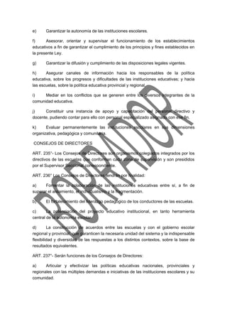 e) Garantizar la autonomía de las instituciones escolares. 
f) Asesorar, orientar y supervisar el funcionamiento de los establecimientos 
educativos a fin de garantizar el cumplimiento de los principios y fines establecidos en 
la presente Ley. 
g) Garantizar la difusión y cumplimiento de las disposiciones legales vigentes. 
h) Asegurar canales de información hacia los responsables de la política 
educativa, sobre los progresos y dificultades de las instituciones educativas; y hacia 
las escuelas, sobre la política educativa provincial y regional. 
i) Mediar en los conflictos que se generen entre los diversos integrantes de la 
comunidad educativa. 
j) Constituir una instancia de apoyo y capacitación del personal directivo y 
docente, pudiendo contar para ello con personal especializado asignado con ese fin. 
k) Evaluar permanentemente las instituciones escolares en sus dimensiones 
organizativa, pedagógica y comunitaria. 
CONSEJOS DE DIRECTORES 
ART. 235°- Los Consejos de Directores son organismos colegiados integrados por los 
directivos de las escuelas que conforman cada zona de supervisión y son presididos 
por el Supervisor Seccional correspondiente. 
ART. 236° Los Consejos de Directores tendrán por finalidad: 
a) Fomentar la colaboración de las instituciones educativas entre sí, a fin de 
superar el aislamiento, el individualismo y la fragmentación. 
b) El fortalecimiento del liderazgo pedagógico de los conductores de las escuelas. 
c) La potenciación del proyecto educativo institucional, en tanto herramienta 
central de la autonomía escolar. 
d) La construcción de acuerdos entre las escuelas y con el gobierno escolar 
regional y provincial, que garanticen la necesaria unidad del sistema y la indispensable 
flexibilidad y diversidad de las respuestas a los distintos contextos, sobre la base de 
resultados equivalentes. 
ART. 237°- Serán funciones de los Consejos de Directores: 
a) Articular y efectivizar las políticas educativas nacionales, provinciales y 
regionales con las múltiples demandas e iniciativas de las instituciones escolares y su 
comunidad. 
 