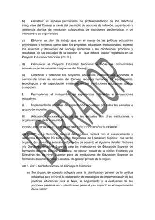 b) Constituir un espacio permanente de profesionalización de los directivos 
integrantes del Consejo a través del desarrollo de acciones de reflexión, capacitación y 
asistencia técnica, de resolución colaborativa de situaciones problemáticas y de 
intercambio de experiencias 
c) Elaborar un plan de trabajo que, en el marco de las políticas educativas 
provinciales y teniendo como base los proyectos educativos institucionales, exprese 
los acuerdos y decisiones del Consejo tendientes a las condiciones, procesos y 
resultados de las escuelas de la sección, el que debera quedar registrado en un 
Proyecto Educativo Seccional (P.E.S.). 
d) Comunicar el Proyecto Educativo Seccional a todas las comunidades 
educativas de las escuelas integrantes del Consejo. 
e) Coordinar y potenciar los proyectos educativos institucionales poniendo al 
servicio de todas las escuelas del Consejo recursos humanos, de equipamiento, 
tecnológicos y de capacitación existentes en las instituciones educativas que lo 
componen: 
I. Promoviendo el intercambio de experiencias relevantes e innovaciones 
educativas. 
II. Implementando acciones de capacitación requeridas por todas las escuelas o 
grupos de escuelas. 
III. Articulando acciones conjuntas de las escuelas con otras instituciones y 
organizaciones de la comunidad. 
CONSEJOS REGIONALES DE RECTORES DE EDUCACIÓN SUPERIOR 
ART. 238° – La Dirección General de Escuelas contará con el asesoramiento y 
asistencia técnica de los Consejeros Regionales de Educación Superior, que serán 
órganos de consulta y estarán conformados de acuerdo al siguiente detalle: Rectores 
y/o Directores del Nivel Superior para las instituciones de Educación Superior de 
formación docente, técnica y artística, de gestión estatal de la región; Rectores y/o 
Directivos del de Nivel Superior para las instituciones de Educación Superior de 
formación docente, técnica y artística, de gestión privada de la región. 
ART. 239° - Serán funciones del Consejo de Rectores: 
a) Ser órgano de consulta obligada para: la planificación general de la política 
educativa para el Nivel, la elaboración de estrategias de implementación de las 
políticas educativas para el Nivel, el seguimiento y la evaluación de las 
acciones previstas en la planificación general y su impacto en el mejoramiento 
de la calidad. 
 