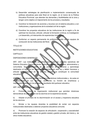 b) Desarrollar estrategias de planificación e implementación consensuada de 
políticas educativas para este Nivel en la región, en el marco de la Política 
Educativa Provincial, que atiendan las demandas y factibilidades de la zona y 
tengan como objetivo el mejoramiento de los procesos y resultados. 
c) Coordinar la interacción de acciones y recursos con el sistema educativo y con 
instituciones y organizaciones de la sociedad civil de la región. 
d) Coordinar los proyectos educativos de las instituciones de la región a fin de 
optimizar los recursos, articular, articular la formación continua, la investigación 
y el desarrollo y el intercambio de experiencias innovadoras. 
e) Conformar un espacio permanente de profesionalización de los equipos de 
conducción de las instituciones del Nivel. 
TÍTULO XV 
INSTITUCIONES EDUCATIVAS 
CAPÍTULO I 
DISPOSICIONES GENERALES 
ART. 240°- Las instituciones educativas constituyen las unidades operativas del 
Sistema Educativo Provincial donde confluye la gestión pedagógica, administrativa y 
comunitaria. Son responsables de los procesos de enseñanza y aprendizaje 
destinados al logro de los objetivos establecidos por esta ley y deben favorecer y 
articular la participación de los distintos actores que constituyen la comunidad 
educativa. 
ART. 241°- Las escuelas deberán focalizar sus prácticas institucionales y de aulas en 
el aprendizaje de sus alumnos, asumiendo su función de enseñanza y 
responsabilizándose por los procesos y resultados del quehacer educativo. 
ART. 242°- La Institución escolar deberá: 
a) Promover modos de organización institucional que permitan dinámicas 
democráticas de participación de los alumnos en la experiencia escolar. 
b) Adoptar el principio de no discriminación en el acceso y trayectoria educativa 
de los alumnos. 
c) Brindar a los equipos docentes la posibilidad de contar con espacios 
institucionales destinados a elaborar proyectos educativos comunes. 
d) Promover la creación de espacios de articulación, cooperación y asociatividad 
entre las instituciones educativas de gestión estatal y gestión privada, del mismo y de 
otros niveles educativos. 
 