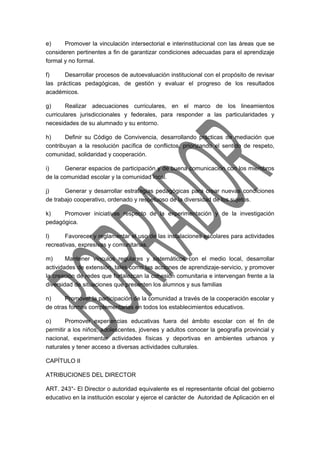 e) Promover la vinculación intersectorial e interinstitucional con las áreas que se 
consideren pertinentes a fin de garantizar condiciones adecuadas para el aprendizaje 
formal y no formal. 
f) Desarrollar procesos de autoevaluación institucional con el propósito de revisar 
las prácticas pedagógicas, de gestión y evaluar el progreso de los resultados 
académicos. 
g) Realizar adecuaciones curriculares, en el marco de los lineamientos 
curriculares jurisdiccionales y federales, para responder a las particularidades y 
necesidades de su alumnado y su entorno. 
h) Definir su Código de Convivencia, desarrollando prácticas de mediación que 
contribuyan a la resolución pacífica de conflictos, priorizando el sentido de respeto, 
comunidad, solidaridad y cooperación. 
i) Generar espacios de participación y de buena comunicación con los miembros 
de la comunidad escolar y la comunidad local. 
j) Generar y desarrollar estrategias pedagógicas para crear nuevas condiciones 
de trabajo cooperativo, ordenado y respetuoso de la diversidad de los sujetos. 
k) Promover iniciativas respecto de la experimentación y de la investigación 
pedagógica. 
l) Favorecer y reglamentar el uso de las instalaciones escolares para actividades 
recreativas, expresivas y comunitarias. 
m) Mantener vínculos regulares y sistemáticos con el medio local, desarrollar 
actividades de extensión, tales como las acciones de aprendizaje-servicio, y promover 
la creación de redes que fortalezcan la cohesión comunitaria e intervengan frente a la 
diversidad de situaciones que presenten los alumnos y sus familias 
n) Promover la participación de la comunidad a través de la cooperación escolar y 
de otras formas complementarias en todos los establecimientos educativos. 
o) Promover experiencias educativas fuera del ámbito escolar con el fin de 
permitir a los niños, adolescentes, jóvenes y adultos conocer la geografía provincial y 
nacional, experimentar actividades físicas y deportivas en ambientes urbanos y 
naturales y tener acceso a diversas actividades culturales. 
CAPÍTULO II 
ATRIBUCIONES DEL DIRECTOR 
ART. 243°- El Director o autoridad equivalente es el representante oficial del gobierno 
educativo en la institución escolar y ejerce el carácter de Autoridad de Aplicación en el 
 