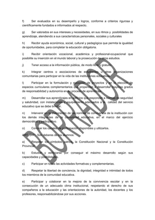 f) Ser evaluados en su desempeño y logros, conforme a criterios rigurosa y 
científicamente fundados e informados al respecto. 
g) Ser valorados en sus intereses y necesidades, en sus ritmos y posibilidades de 
aprendizaje, atendiendo a sus características personales, sociales y culturales 
h) Recibir ayuda económica, social, cultural y pedagógica que permita la igualdad 
de oportunidades, para completar la educación obligatoria. 
i) Recibir orientación vocacional, académica y profesional-ocupacional que 
posibilite su inserción en el mundo laboral y la prosecución de otros estudios. 
j) Tener acceso a la información pública, de modo libre y gratuito. 
k) Integrar centros o asociaciones de estudiantes u otras organizaciones 
comunitarias para participar en la vida de las instituciones educativas. 
l) Participar en la formulación y ejecución de proyectos y en la elección de 
espacios curriculares complementarios que propendan a desarrollar mayores grados 
de responsabilidad y autonomía en su proceso de aprendizaje. 
m) Desarrollar sus aprendizajes en edificios que respondan a normas de seguridad 
y salubridad, con instalaciones y equipamiento adecuados a la calidad del servicio 
educativo que se debe brindar. 
n) Intervenir en la elaboración de las normas de convivencia de la institución con 
los demás integrantes de la comunidad educativa, en el marco del ejercicio 
democrático y participativo. 
o) Conocer los canales de participación disponibles y utilizarlos. 
ART. 247°- Son deberes de los alumnos: 
a) Respetar los símbolos patrios, la Constitución Nacional y la Constitución 
Provincial 
b) Estudiar y esforzarse por conseguir el máximo desarrollo según sus 
capacidades y posibilidades. 
c) Participar en todas las actividades formativas y complementarias. 
d) Respetar la libertad de conciencia, la dignidad, integridad e intimidad de todos 
los miembros de la comunidad educativa. 
e) Participar y colaborar en la mejora de la convivencia escolar y en la 
consecución de un adecuado clima institucional, respetando el derecho de sus 
compañeros a la educación y las orientaciones de la autoridad, los docentes y los 
profesores, responsabilizándose por sus acciones. 
 