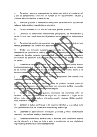 c) Garantizar y asegurar una educación de calidad, con justicia e inclusión social, 
y con los conocimientos necesarios en función de los requerimientos actuales y 
conforme a los principios de la presente Ley. 
d) Promover y facilitar la participación democrática de la comunidad educativa en 
cada una de las instituciones del sistema educativo. 
e) Garantizar el derecho a la educación de niños, jóvenes y adultos. 
f) Garantizar las condiciones institucionales, pedagógicas, de infraestructura y 
trabajo docente para cumplimentar la obligatoriedad escolar establecida en la presente 
ley. 
g) Garantizar las condiciones necesarias para la inclusión educativa de la primera 
infancia, priorizando a los sectores más desfavorecidos. 
h) Brindar una formación ciudadana comprometida con los valores éticos y 
democráticos de participación, libertad, solidaridad, resolución pacífica de conflictos, 
respeto a los derechos humanos, responsabilidad, veracidad, honestidad, valoración y 
preservación del patrimonio cultural y natural enriquecida por los aportes del mundo 
del trabajo. 
i) Fortalecer la identidad provincial como parte de la identidad nacional, basada 
en el conocimiento de la historia, la cultura, las tradiciones argentinas y de las culturas 
de los pueblos originarios, en el respeto a las particularidades locales, abierta a los 
valores universales y a la integración regional y latinoamericana. 
j) Asegurar la coordinación entre los distintos componentes del sistema y sus 
respectivas unidades administrativas. 
k) Promover la articulación con otras áreas del gobierno nacional, provincial, 
municipios organizaciones no gubernamentales con personería jurídica reconocida, 
con el objeto de elaborar programas de acción conjunta . 
l) Asegurar condiciones de igualdad, respetando las diferencias entre las 
personas, sin admitir discriminación de ningún tipo por condición u origen social, 
género, etnia, nacionalidad, cultura, orientación sexual y religiosa, hábitat, condición 
física, intelectual o lingüística. 
m) Concebir la cultura del trabajo y del esfuerzo individual y cooperativo como 
principio fundamental de los procesos de enseñanza y aprendizaje. 
n) Desarrollar las potencialidades individuales y sociales, y ofrecer oportunidades 
de estudio y aprendizaje a lo largo de toda la vida. 
o) Fortalecer la centralidad de la lectura y la escritura, como condiciones básicas 
para la educación a lo largo de toda la vida, la construcción de una ciudadanía 
responsable y la libre circulación del conocimiento. 
 