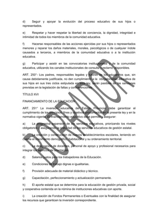 d) Seguir y apoyar la evolución del proceso educativo de sus hijos o 
representados. 
e) Respetar y hacer respetar la libertad de conciencia, la dignidad, integridad e 
intimidad de todos los miembros de la comunidad educativa. 
f) Hacerse responsables de las acciones ejercidas por sus hijos o representados 
menores y reparar los daños materiales, morales, psicológicos o de cualquier índole 
causados a terceros, a miembros de la comunidad educativa o a la institución 
educativa. 
g) Participar y asistir en las convocatorias institucionales y de la comunidad 
educativa, utilizando los canales institucionales de consulta y reclamo disponibles. 
ART. 250°- Los padres, responsables legales y tutores de los educandos que, sin 
causa debidamente justificada, no den cumplimiento a la obligatoriedad educativa de 
sus hijos en sus tres ciclos estipulada en esta ley, serán pasibles de las sanciones 
previstas en la legislación de faltas y contravenciones. 
TÍTULO XVI 
FINANCIAMIENTO DE LA EDUCACIÓN 
ART. 251° La inversión educativa del Estado Provincial debe garantizar el 
cumplimiento de los principios, fines y objetivos proclamados en la presente ley y en la 
normativa vigente. El financiamiento educativo debe permitir y asegurar: 
a) La progresiva expansión de los servicios educativos, priorizando los niveles 
obligatorios y asegurando la gratuidad de los servicios educativos de gestión estatal. 
b) La creación y construcción de nuevos establecimientos escolares, teniendo en 
cuenta el crecimiento demográfico, habitacional y su ordenamiento territorial. 
c) La designación de docentes, personal de apoyo y profesional necesarios para 
integrar los servicios de orientación. 
d) Salarios justos para los trabajadores de la Educación. 
e) Condiciones de trabajo dignas e igualitarias. 
f) Provisión adecuada de material didáctico y técnico. 
g) Capacitación, perfeccionamiento y actualización permanente. 
h) El aporte estatal que se determine para la educación de gestión privada, social 
y cooperativa contenida en la nómina de instituciones educativas con aporte. 
i) La creación de Fondos Permanentes o Eventuales con la finalidad de asegurar 
los recursos que garanticen la inversión correspondiente. 
 