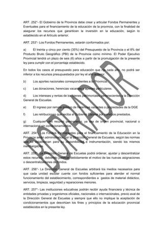 ART. 252°- El Gobierno de la Provincia debe crear y articular Fondos Permanentes y 
Eventuales para el financiamiento de la educación de la provincia, con la finalidad de 
asegurar los recursos que garanticen la inversión en la educación, según lo 
establecido en el Artículo anterior. 
ART. 253°- Los Fondos Permanentes, estarán conformados por: 
a) El treinta y cinco por ciento (35%) del Presupuesto de la Provincia o el 8% del 
Producto Bruto Geográfico (PBI) de la Provincia como mínimo. El Poder Ejecutivo 
Provincial tendrá un plazo de seis (6) años a partir de la promulgación de la presente 
ley para cumplir con el porcentaje establecido. 
En todos los casos el presupuesto para educación que rija cada año, no podrá ser 
inferior a los recursos presupuestados por ley el año anterior. 
b) Los aportes nacionales correspondientes a la Provincia. 
c) Las donaciones, herencias vacantes y aportes particulares. 
d) Los intereses y rentas de los bienes patrimoniales pertenecientes a la Dirección 
General de Escuelas. 
e) El ingreso por remate público de herencias vacantes o propiedades de la DGE 
f) Las retribuciones que reciba el Gobierno Escolar por servicios prestados. 
g) Cualquier otro recurso permanente, ya sea de origen provincial, nacional o 
internacional sin condicionamientos. 
ART. 254°- Los Fondos Permanentes para el financiamiento de la Educación en la 
Provincia serán administrados por la Dirección General de Escuelas, según las normas 
que se establezcan para su disponibilidad e instrumentación, siendo los mismos 
inembargables. 
ART. 255°- La Dirección General de Escuelas podrá ordenar, ajustar y descentralizar 
estos recursos, debiendo justificar debidamente el motivo de las nuevas asignaciones 
o descentralizaciones de fondos. 
ART. 256°- La Dirección General de Escuelas arbitrará los medios necesarios para 
que cada unidad escolar cuente con fondos suficientes para atender el normal 
funcionamiento del establecimiento, correspondientes a gastos de material didáctico, 
servicios, limpieza, seguridad y reparaciones menores. 
ART. 257°- Las instituciones educativas podrán recibir ayuda financiera y técnica de 
entidades privadas y organismos oficiales, nacionales o internacionales, previo aval de 
la Dirección General de Escuelas y siempre que ello no implique la aceptación de 
condicionamientos que desvirtúen los fines y principios de la educación provincial 
establecidos en la presente ley. 
 