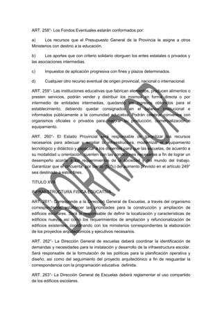 ART. 258°- Los Fondos Eventuales estarán conformados por: 
a) Los recursos que el Presupuesto General de la Provincia le asigne a otros 
Ministerios con destino a la educación. 
b) Los aportes que con criterio solidario otorguen los entes estatales o privados y 
las asociaciones intermedias. 
c) Impuestos de aplicación progresiva con fines y plazos determinados. 
d) Cualquier otro recurso eventual de origen provincial, nacional o internacional. 
ART. 259°- Las instituciones educativas que fabrican elementos, producen alimentos o 
presten servicios, podrán vender y distribuir los mismos en forma directa o por 
intermedio de entidades intermedias, quedando los ingresos obtenidos para el 
establecimiento, debiendo quedar consignados en el balance institucional e 
informados públicamente a la comunidad educativa. Podrán celebrar convenios con 
organismos oficiales o privados para mejorar su producción, comercialización o 
equipamiento. 
ART. 260°- El Estado Provincial será responsable de garantizar los recursos 
necesarios para adecuar y ampliar la infraestructura, modernizar el equipamiento 
tecnológico y didáctico y capacitar a los docentes para que las escuelas, de acuerdo a 
su modalidad u orientación, cuenten con las condiciones necesarias a fin de lograr un 
desempeño acorde a los requerimientos de la sociedad y del mundo del trabajo. 
Garantizar que el cincuenta por ciento (50%) del aumento previsto en el artículo 249° 
sea destinado a estos fines. 
TITULO XVII 
INFRAESTRUCTURA FISICA EDUCATIVA 
ART. 261°- Corresponde a la Dirección General de Escuelas, a través del organismo 
correspondiente, establecer las prioridades para la construcción y ampliación de 
edificios escolares. Será la responsable de definir la localización y características de 
edificios nuevos así como los requerimientos de ampliación y refuncionalización de 
edificios existentes, coordinando con los ministerios correspondientes la elaboración 
de los proyectos arquitectónicos y ejecutivos necesarios. 
ART. 262°- La Dirección General de escuelas deberá coordinar la identificación de 
demandas y necesidades para la instalación y desarrollo de la infraestructura escolar. 
Será responsable de la formulación de las políticas para la planificación operativa y 
diseño, así como del seguimiento del proyecto arquitectónico a fin de resguardar la 
correspondencia con la programación educativa definida. 
ART. 263°- La Dirección General de Escuelas deberá reglamentar el uso compartido 
de los edificios escolares. 
 